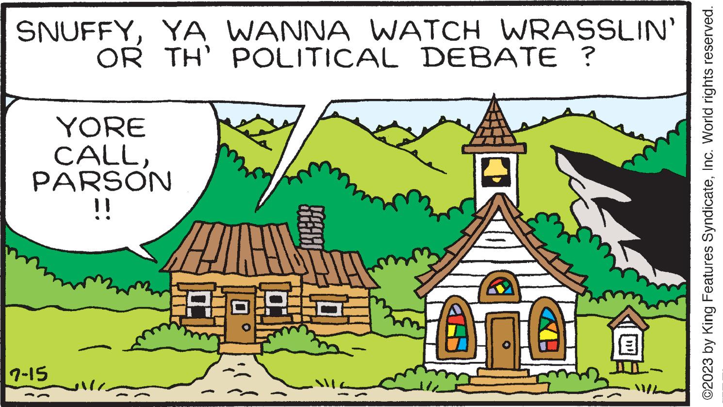 Slope OCR: SNUFFYYA WANNA WATCH WRASSLIN OR TH' POLITICAL DEBATE ? YORE CALLPARSON !! 7-15 4 0 0 10: ?2023 by King Features SyndicateInc. World rights reserved. SNUFFYYA WANNA WATCH WRASSLIN OR TH ' POLITICAL DEBATE ? YORE CALLPARSON !! 7-15 4 0 0 10 : ?2023 by King Features SyndicateInc. World rights reserved .