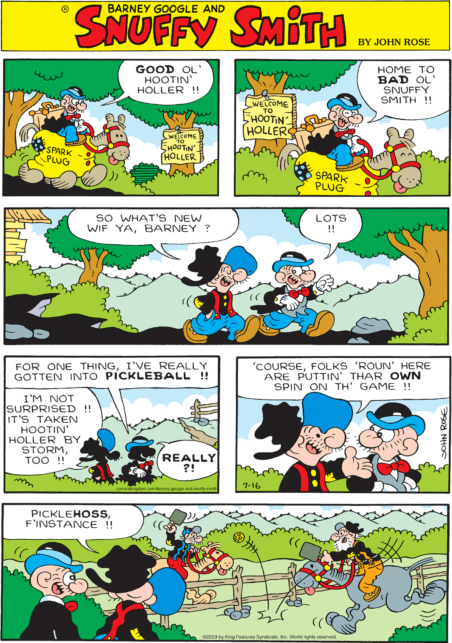 Font OCR: BARNEY GOOGLE AND SKUFFY SATI 7-16 SO WHAT'S NEW WIF YABARNEY ? 'COURSEFOLKS 'ROUN' HERE ARE PUTTIN' THAR OWN SPIN ON TH' GAME !! ???? ???? SPARK PLUG LOTS !! PICKLEHOSSF'INSTANCE !! GOOD OL' HOOTIN' HOLLER !! www www WELCOME EHOOTIN' HOLLER mim yovery o WELCOME TO SHOOTIN HOLLER SPARK PLUG I'M NOT SURPRISED !! IT'S TAKEN HOOTIN' HOLLER BY STORMTOO !! HOME TO BAD OL' FOR ONE THINGI'VE REALLY GOTTEN INTO PICKLEBALL !! ?2023 by King Features SyndicateInc. World rights reserved. SNUFFY SMITH !! REALLY ?! comicskingdom.com/barney-google-and-snuffy-smith BARNEY GOOGLE AND SKUFFY SATI 7-16 SO WHAT'S NEW WIF YABARNEY ? ' COURSEFOLKS ' ROUN ' HERE ARE PUTTIN ' THAR OWN SPIN ON TH ' GAME !! ???? ???? SPARK PLUG LOTS !! PICKLEHOSSF'INSTANCE !! GOOD OL ' HOOTIN ' HOLLER !! www www WELCOME EHOOTIN ' HOLLER mim yovery o WELCOME TO SHOOTIN HOLLER SPARK PLUG I'M NOT SURPRISED !! IT'S TAKEN HOOTIN ' HOLLER BY STORMTOO !! HOME TO BAD OL ' FOR ONE THINGI'VE REALLY GOTTEN INTO PICKLEBALL !! ?2023 by King Features SyndicateInc. World rights reserved . SNUFFY SMITH !! REALLY ? ! comicskingdom.com/barney-google-and-snuffy-smith