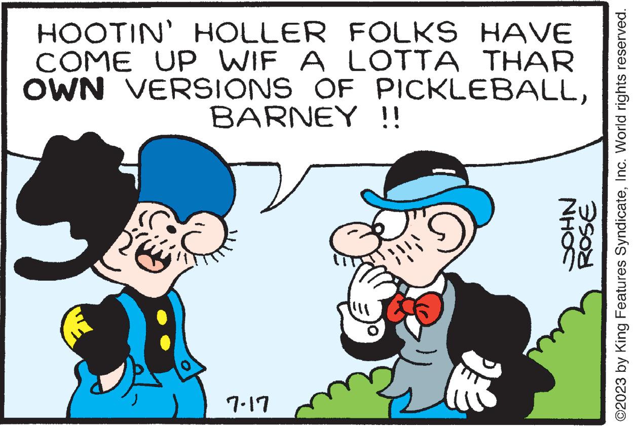 Organism OCR: HOOTIN' HOLLER FOLKS HAVE COME UP WIF A LOTTA THAR OWN VERSIONS OF PICKLEBALLBARNEY 7-17 !! NHOS ROSE ©2023 by King Features SyndicateInc. World rights reserved. HOOTIN ' HOLLER FOLKS HAVE COME UP WIF A LOTTA THAR OWN VERSIONS OF PICKLEBALLBARNEY 7-17 !! NHOS ROSE © 2023 by King Features SyndicateInc. World rights reserved .