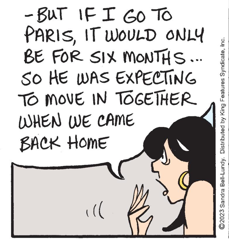 Illustration OCR: - BUT IF I GO TO PARISIT WOULD ONLY BE FOR SIX MONTHS... SO HE WAS EXPECTING TO MOVE IN TOGETHER WHEN WE CAME BACK HOME ill ?2023 Sandra Bell-Lundy. Distributed by King Features SyndicateInc. - BUT IF I GO TO PARISIT WOULD ONLY BE FOR SIX MONTHS ... SO HE WAS EXPECTING TO MOVE IN TOGETHER WHEN WE CAME BACK HOME ill ?2023 Sandra Bell - Lundy . Distributed by King Features Syndicate
