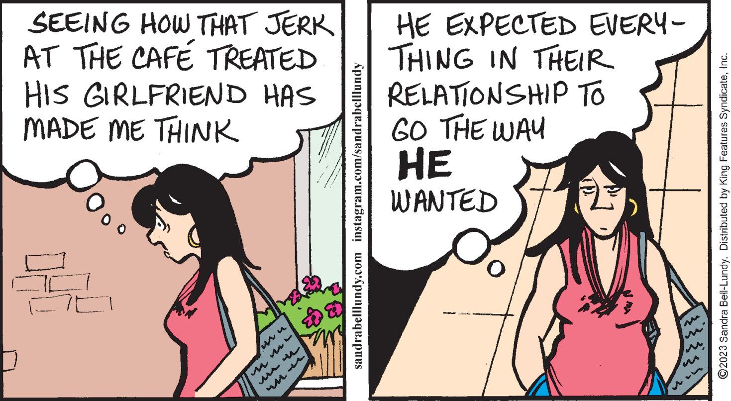 Sharing OCR: SEEING HOW THAT JERK AT THE CAFE TREATED HIS GIRLFRIEND HAS MADE ME THINK MA sandrabelllundy.com instagram.com/sandrabelllundy HE EXPECTED EVERY- THING IN THEIR RELATIONSHIP TO GO THE WAY HE WANTED ?2023 Sandra Bell-Lundy. Distributed by King Features SyndicateInc. SEEING HOW THAT JERK AT THE CAFE TREATED HIS GIRLFRIEND HAS MADE ME THINK MA sandrabelllundy.com instagram.com/sandrabelllundy HE EXPECTED EVERY THING IN THEIR RELATIONSHIP TO GO THE WAY HE WANTED ?2023 Sandra Bell - Lundy . Distributed by King Features Syndicate