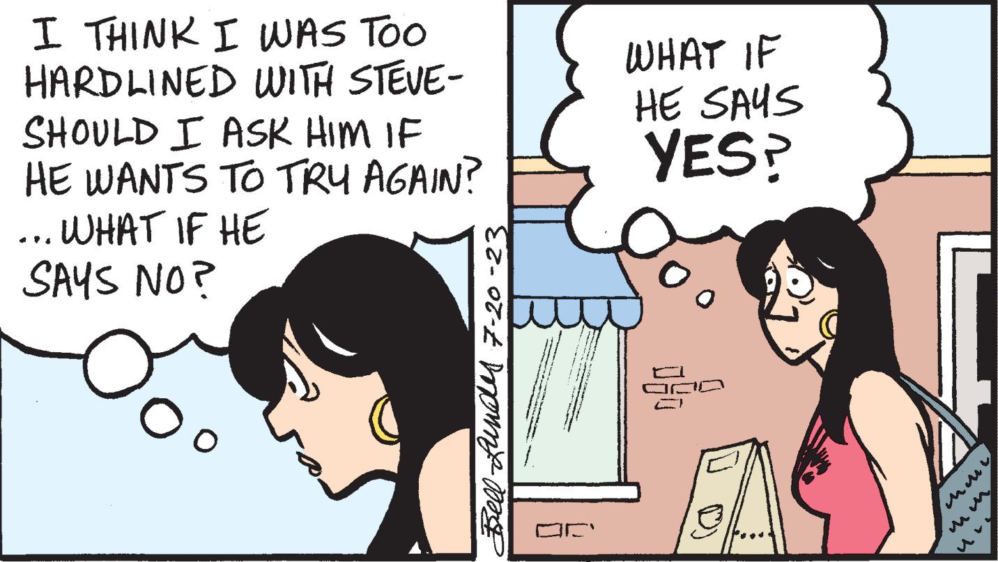 Cartoon OCR: I THINK I WAS TOO HARDLINED WITH STEVE- SHOULD I ASK HIM IF HE WANTS TO TRY AGAIN? ... WHAT IF HE SAYS NO? Bell Lundes 7-20-23 WHAT IF HE SAYS YES? im n I THINK I WAS TOO HARDLINED WITH STEVE SHOULD I ASK HIM IF HE WANTS TO TRY AGAIN ? ... WHAT IF HE SAYS NO ? Bell Lundes 7-20-23 WHAT IF HE SAYS YES ? im n