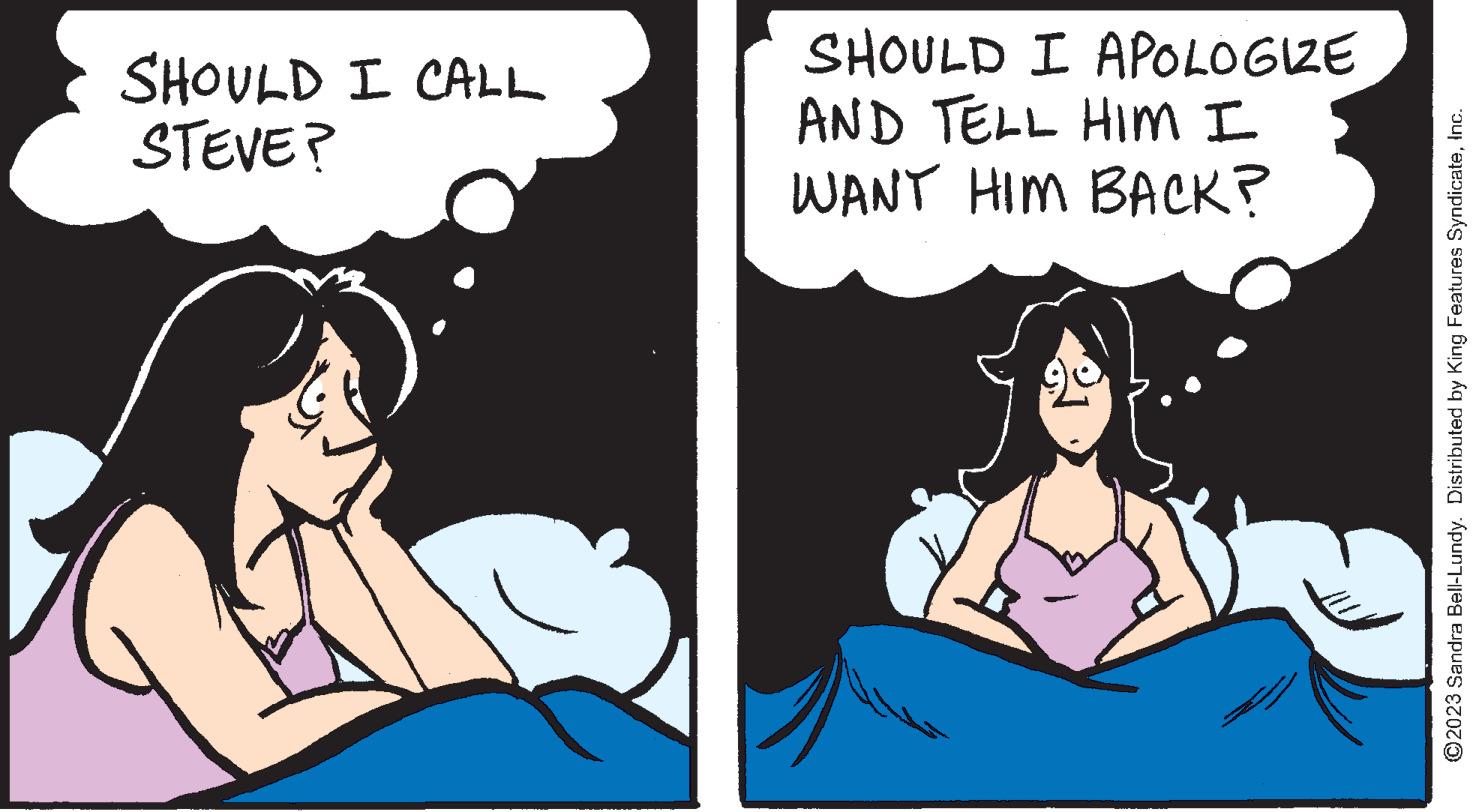 Happy OCR: SHOULD I CALL STEVE? SHOULD I APOLOGIZE AND TELL HIM I WANT HIM BACK? Trend www ?2023 Sandra Bell-Lundy. Distributed by King Features SyndicateInc. SHOULD I CALL STEVE ? SHOULD I APOLOGIZE AND TELL HIM I WANT HIM BACK ? Trend www ?2023 Sandra Bell - Lundy . Distributed by King Features Syndicate