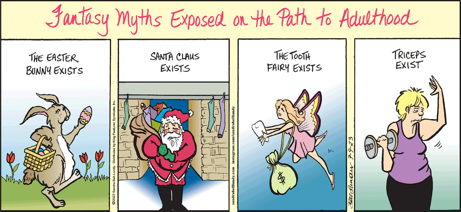 Event OCR: Fantasy Myths Exposed on the Path to Adulthood THE TOOTH FAIRY EXISTS THE EASTER BUNNY EXISTS Wh ?2023 Sandra Bell-Lundy. Distributed by King Features SyndicateInc. SANTA CLAUS EXISTS PASAR sandrabelllundy.com instagram.com/sandrabelllundy ). Fel Funds 7-9-23. TRICEPS EXIST ill Fantasy Myths Exposed on the Path to Adulthood THE TOOTH FAIRY EXISTS THE EASTER BUNNY EXISTS Wh ?2023 Sandra Bell - Lundy . Distributed by King Features SyndicateInc. SANTA CLAUS EXISTS PASAR sandrabelllundy.com instagram.com/sandrabelllundy ) . Fel Funds 7-9-23 . TRICEPS EXIST ill