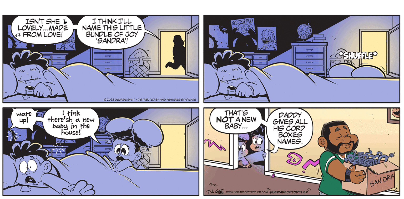 Comics OCR: Btwarta Toddler ISN'T SHE L LOVELY...MADE FROM LOVE! wate up! URT I THINK I'LL NAME THIS LITTLE BUNDLE OF JOY 'SANDRA'! I tink there'sh a new baby in the house! © 2023 GEORGE GANT - DISTRIBUTED BY KING FEATURES SYNDICATE COURTITE THAT'S NOT A NEW BABY... 2 DADDY GIVES ALL HIS CORD BOXES NAMES. S 12 www.BEWAREOFTODDLER.COM @BEWAREOFTODDLER BY GEORGE GANT SHUFFLE SANDRA Btwarta Toddler ISN'T SHE L LOVELY ... MADE FROM LOVE ! wate up ! URT I THINK I'LL NAME THIS LITTLE BUNDLE OF JOY ' SANDRA ' ! I tink there'sh a new baby in the house ! © 2023 GEORGE GANT - DISTRIBUTED BY KING FEATURES SYNDICATE COURTITE THAT'S NOT A NEW BABY ... 2 DADDY GIVES ALL HIS CORD BOXES NAMES . S 12 www.BEWAREOFTODDLER.COM @BEWAREOFTODDLER BY GEORGE GANT SHUFFLE SANDRA