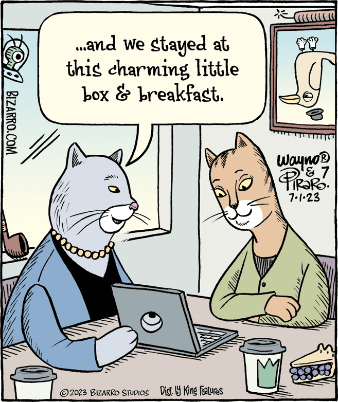 Adaptation OCR: BIZARRO.COM ...and we stayed at this charming little box & breakfast. goood O ?2023 BIZARRO STUDIOS Dist. by King Features $$ Wayno? PiRaRO. ? 7 7.1.23 8888 BIZARRO.COM ... and we stayed at this charming little box & breakfast . goood O ?2023 BIZARRO STUDIOS Dist . by King Features $$ Wayno? PiRaRO . ? 7 7.1.23 8888
