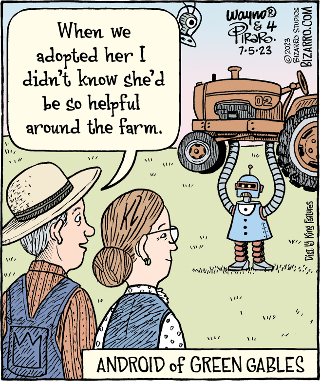 Illustration OCR: When we adopted her I didn't know she'd be so helpful around the farm. 10 14 W/ anddud Wayno? & 4 PiRaRo. 7.5.23 02 ?????? BIZARRO STUDIOS BIZARRO.COM ?2023 11/2 WAZ www Dist. by King Features ANDROID of GREEN GABLES When we adopted her I didn't know she'd be so helpful around the farm . 10 14 W / anddud Wayno? & 4 PiRaRo . 7.5.23 02 ?????? BIZARRO STUDIOS BIZARRO.COM ?2023 11/2 WAZ www Dist . by King Features ANDROID of GREEN GABLES