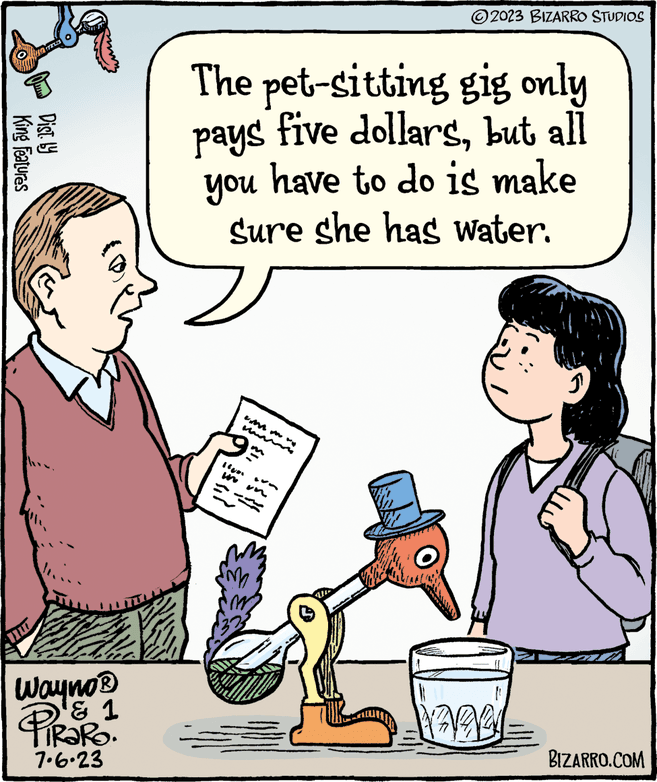 Rectangle OCR: UN RE King Features Dist. by Wayno ? & 1 PiRaRO. 7.6.23 The pet-sitting gig only pays five dollarsbut all you have to do is make Sure she has water. m ng ?2023 BIZARRO STUDIOS Un PARY BIZARRO.COM UN RE King Features Dist . by Wayno ? & 1 PiRaRO . 7.6.23 The pet - sitting gig only pays five dollarsbut all you have to do is make Sure she has water . m ng ?2023 BIZARRO STUDIOS Un PARY BIZARRO.COM