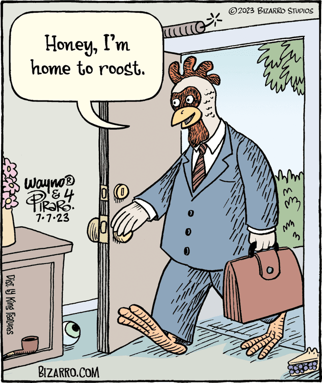 Fiction OCR: Dist. by King Features HoneyI'm home to roost. Wayno ? ? 4 RaRo. 7.7.23 BIZARRO.COM DI !!!! ?????? ??? ( ( 0 3339 2023 BIZARRO STUDIOS 1444 7 ? ??? mmm M mz Eur Dist . by King Features HoneyI'm home to roost . Wayno ? ? 4 RaRo . 7.7.23 BIZARRO.COM DI !!!! ?????? ??? ( ( 0 3339 2023 BIZARRO STUDIOS 1444 7 ? ??? mmm M mz Eur