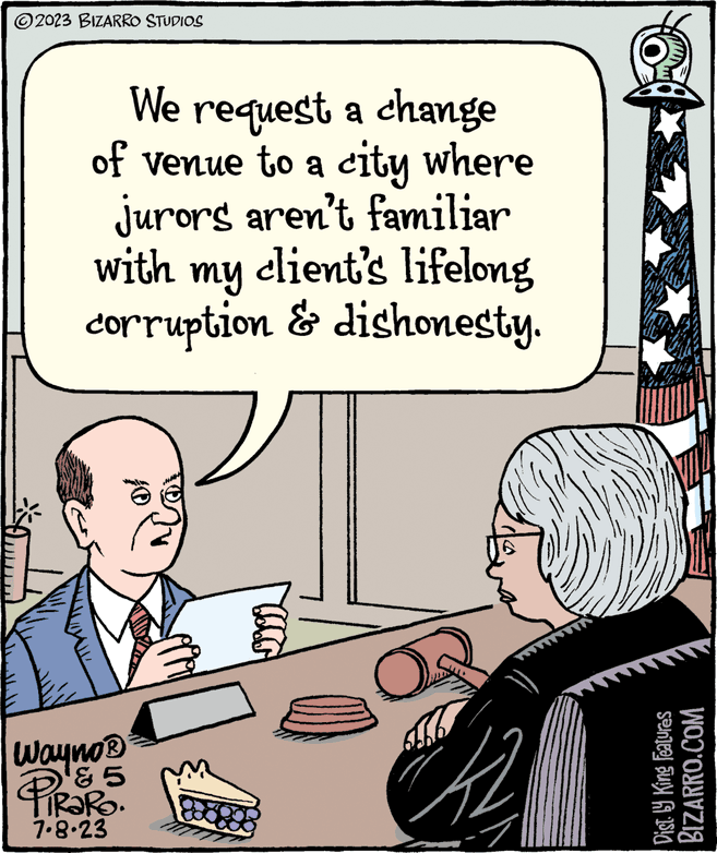 Illustration OCR: ?2023 BIZARRO STUDIOS We request a change of venue to a city where jurors aren't familiar client's lifelong with my corruption & dishonesty. Wayno? '5 PiRaRo. 7.8.23 42 Dist. ly King Features BIZARRO.COM ?2023 BIZARRO STUDIOS We request a change of venue to a city where jurors aren't familiar client's lifelong with my corruption & dishonesty . Wayno? '5 PiRaRo . 7.8.23 42 Dist . ly King Features BIZARRO.COM