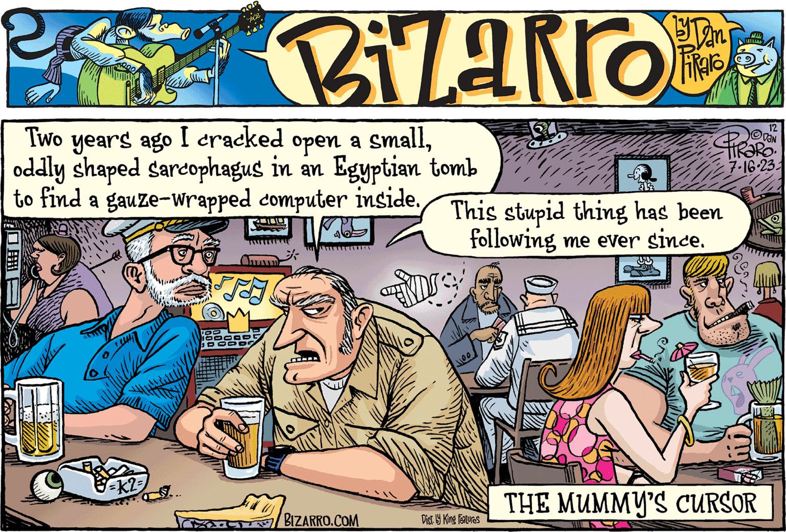 Font OCR: i Z a RR 0 by DaniRaro Two years ago I cracked open a smalloddly shaped sarcophagus in an Egyptian tomb to find a gauze-wrapped computer inside. TANGEN (116 13² = K2= P K PRO.COM BIZARRO.COM V 333 This stupid thing has been following me ever since. AUS 1100 Dist. by King Features 7-16-231 11 12 VAN THE MUMMY'S CURSOR i Z a RR 0 by DaniRaro Two years ago I cracked open a smalloddly shaped sarcophagus in an Egyptian tomb to find a gauze - wrapped computer inside . TANGEN ( 116 13² = K2 = P K PRO.COM BIZARRO.COM V 333 This stupid thing has been following me ever since . AUS 1100 Dist . by King Features 7-16-231 11 12 VAN THE MUMMY'S CURSOR