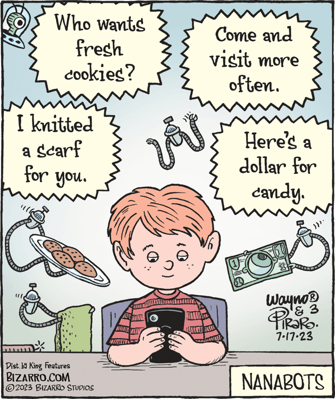 Fictional character OCR: Who wants fresh cookies? m I knitted a Scarf for you. Dist.by King Features BIZARRO.COM ?2023 BIZARRO STUDIOS MOPHIL TALKER TEL l' VÅV CAMILL Come and visit more often. Here's a dollar for candy. 9 1 })}}. Wayno? & 3 PIRORO. 7.17.23 NANABOTS Who wants fresh cookies ? m I knitted a Scarf for you . Dist.by King Features BIZARRO.COM ?2023 BIZARRO STUDIOS MOPHIL TALKER TEL l ' VÅV CAMILL Come and visit more often . Here's a dollar for candy . 9 1 } ) } } . Wayno? & 3 PIRORO . 7.17.23 NANABOTS