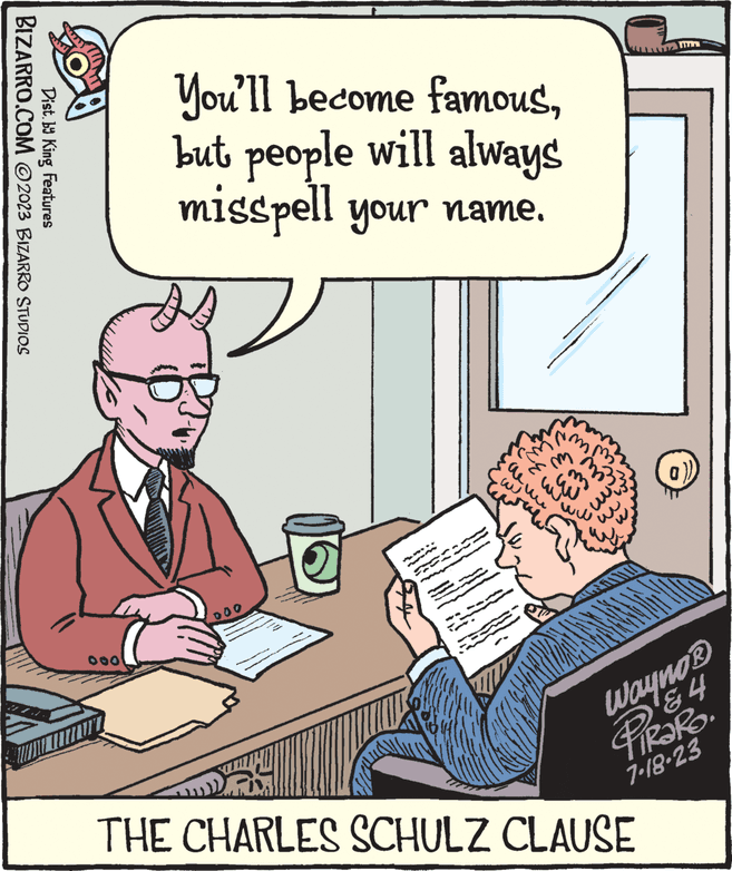 Rectangle OCR: BIZARRO.COM ©2023 BIZARRO STUDIOS Dist. by King Features You'll become famousbut people will always misspell your name. B 000 ???? im ww Im Wayno? 84 PIRARO. 7-18.23 THE CHARLES SCHULZ CLAUSE BIZARRO.COM © 2023 BIZARRO STUDIOS Dist . by King Features You'll become famousbut people will always misspell your name . B 000 ??? ? im ww Im Wayno? 84 PIRARO . 7-18.23 THE CHARLES SCHULZ CLAUSE