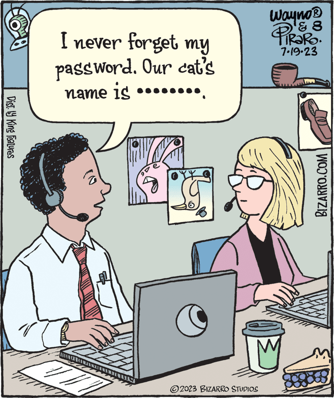 People OCR: Dist. by King Features I never forget my password. Our cat's name is (0 // ge ?? ? Wayno® ? 8 PiRaRo. 7.19.23 IM ?2023 BIZARRO STUDIOS 808 BIZARRO.COM Dist . by King Features I never forget my password . Our cat's name is ( 0 // ge ?? ? Wayno® ? 8 PiRaRo . 7.19.23 IM ?2023 BIZARRO STUDIOS 808 BIZARRO.COM