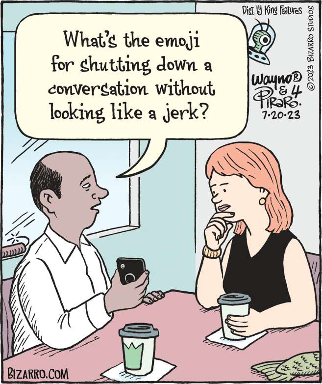 Mammal OCR: What's the emoji for shutting down a conversation without looking like a jerk? BIZARRO.COM Dist. by King Features Wayno ? TIRORO. 7-20-23 www ?2023 BIZARRO STUDIOS mu wwww What's the emoji for shutting down a conversation without looking like a jerk ? BIZARRO.COM Dist . by King Features Wayno ? TIRORO . 7-20-23 www ?2023 BIZARRO STUDIOS mu wwww