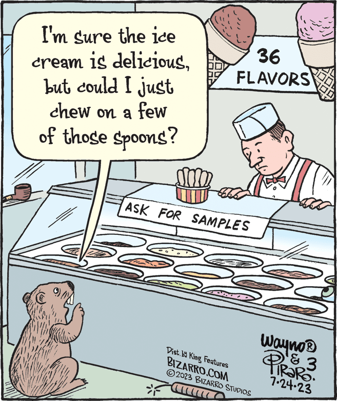 Humour OCR: M I'm sure the ice cream is deliciousbut could I just chew on a few of those spoons? m2 =F ASK FOR SAMPLES 36 FLAVORS Dist.by King Features BIZARRO.COM 2023 BIZARRO STUDIOS F Wayno® PIRS & 3 TRARO. 7.24.23 M I'm sure the ice cream is deliciousbut could I just chew on a few of those spoons ? m2 = F ASK FOR SAMPLES 36 FLAVORS Dist.by King Features BIZARRO.COM 2023 BIZARRO STUDIOS F Wayno® PIRS & 3 TRARO . 7.24.23