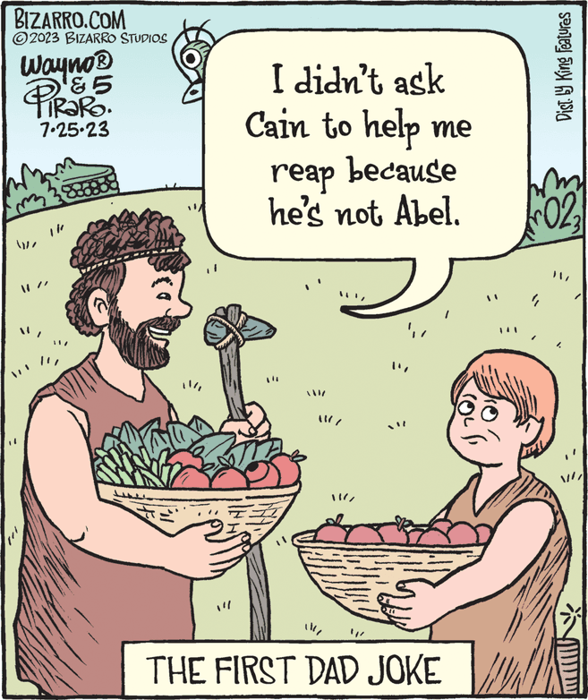 Food OCR: BIZARRO.COM 2023 BIZARRO STUDIOS Wayno? & 5 iRaRo. 7-25-23 1}}} I didn't ask Cain to help me reap because he's not Abel. ME ; THE FIRST DAD JOKE Dist. by King Features GALGUSIA 022 BIZARRO.COM 2023 BIZARRO STUDIOS Wayno? & 5 iRaRo . 7-25-23 1 } } } I didn't ask Cain to help me reap because he's not Abel . ME ; THE FIRST DAD JOKE Dist . by King Features GALGUSIA 022