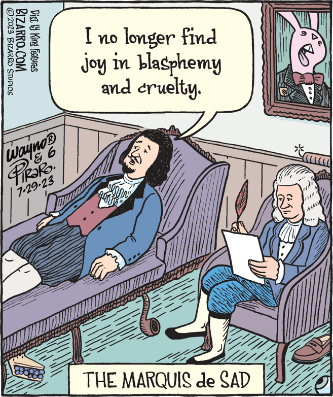 Fiction OCR: 2023 BIZARRO STUDIOS BIZARRO.COM Dist. by King Features Wayno? PIRARO. 7.29-23 I no longer find joy in blasphemy and cruelty. renany Juri AULAINIS THE MARQUIS de SAD 149 po 00 = YOUNG 2023 BIZARRO STUDIOS BIZARRO.COM Dist . by King Features Wayno? PIRARO . 7.29-23 I no longer find joy in blasphemy and cruelty . renany Juri AULAINIS THE MARQUIS de SAD 149 po 00 = YOUNG