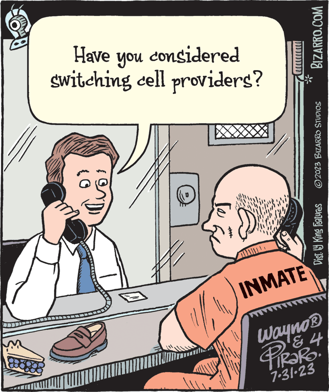Parallel OCR: 29 Have you considered switching cell providers? { } Jam To wwwww... INMATE BIZARRO.COM Dist. by King Features ?2023 BIZARRO STUDIOS Wayno ? & 4 PiRaRo 7-31-23 $739 29 Have you considered switching cell providers ? { } Jam To wwwww ... INMATE BIZARRO.COM Dist . by King Features ?2023 BIZARRO STUDIOS Wayno ? & 4 PiRaRo 7-31-23 $ 73