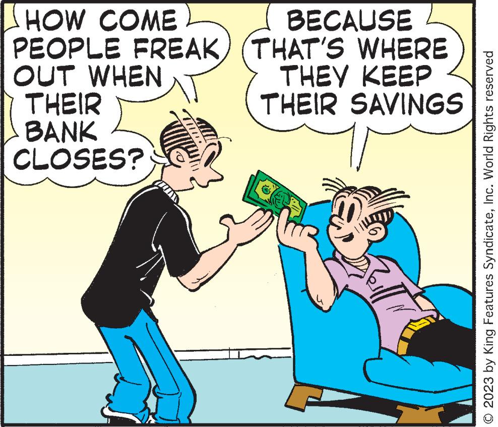 Font OCR: HOW COME PEOPLE FREAK) OUT WHEN THEIR BANK CLOSES? BECAUSE (THAT'S WHERE THEY KEEP THEIR SAVINGS Rill © 2023 by King Features SyndicateInc. World Rights reserved HOW COME PEOPLE FREAK ) OUT WHEN THEIR BANK CLOSES ? BECAUSE ( THAT'S WHERE THEY KEEP THEIR SAVINGS Rill © 2023 by King Features SyndicateInc. World Rights reserved