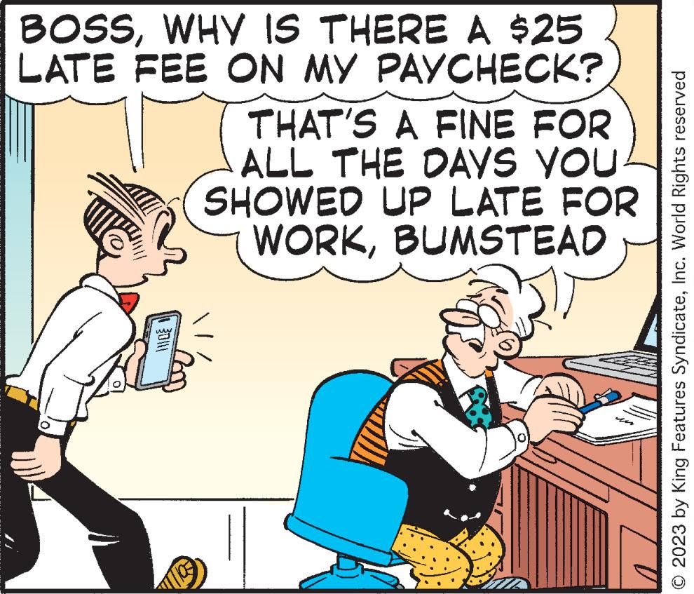 Humour OCR: BOSSWHY IS THERE A $25 LATE FEE ON MY PAYCHECK? MO THAT'S A FINE FOR ALL THE DAYS YOU SHOWED UP LATE FOR WORKBUMSTEAD © 2023 by King Features SyndicateInc. World Rights reserved BOSSWHY IS THERE A $ 25 LATE FEE ON MY PAYCHECK ? MO THAT'S A FINE FOR ALL THE DAYS YOU SHOWED UP LATE FOR WORKBUMSTEAD © 2023 by King Features SyndicateInc. World Rights reserved