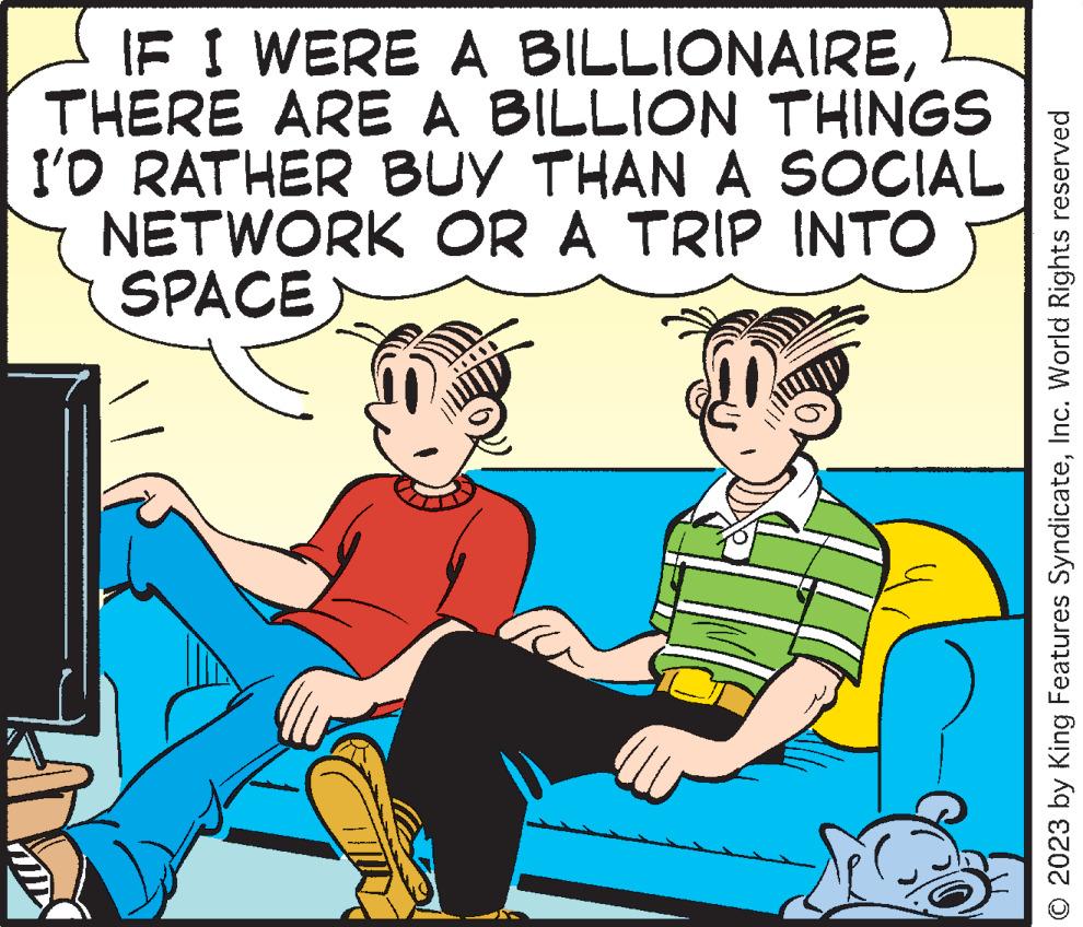Happy OCR: IF I WERE A BILLIONAIRETHERE ARE A BILLION THINGS I'D RATHER BUY THAN A SOCIAL NETWORK OR A TRIP INTO SPACE V © 2023 by King Features SyndicateInc. World Rights reserved IF I WERE A BILLIONAIRETHERE ARE A BILLION THINGS I'D RATHER BUY THAN A SOCIAL NETWORK OR A TRIP INTO SPACE V © 2023 by King Features SyndicateInc. World Rights reserved