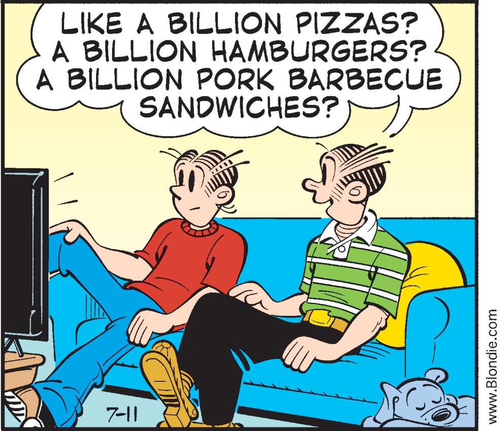 Illustration OCR: LIKE A BILLION PIZZAS? A BILLION HAMBURGERS? A BILLION PORK BARBECUE SANDWICHES? 7-11 www.Blondie.com LIKE A BILLION PIZZAS ? A BILLION HAMBURGERS ? A BILLION PORK BARBECUE SANDWICHES ? 7-11 www.Blondie.com