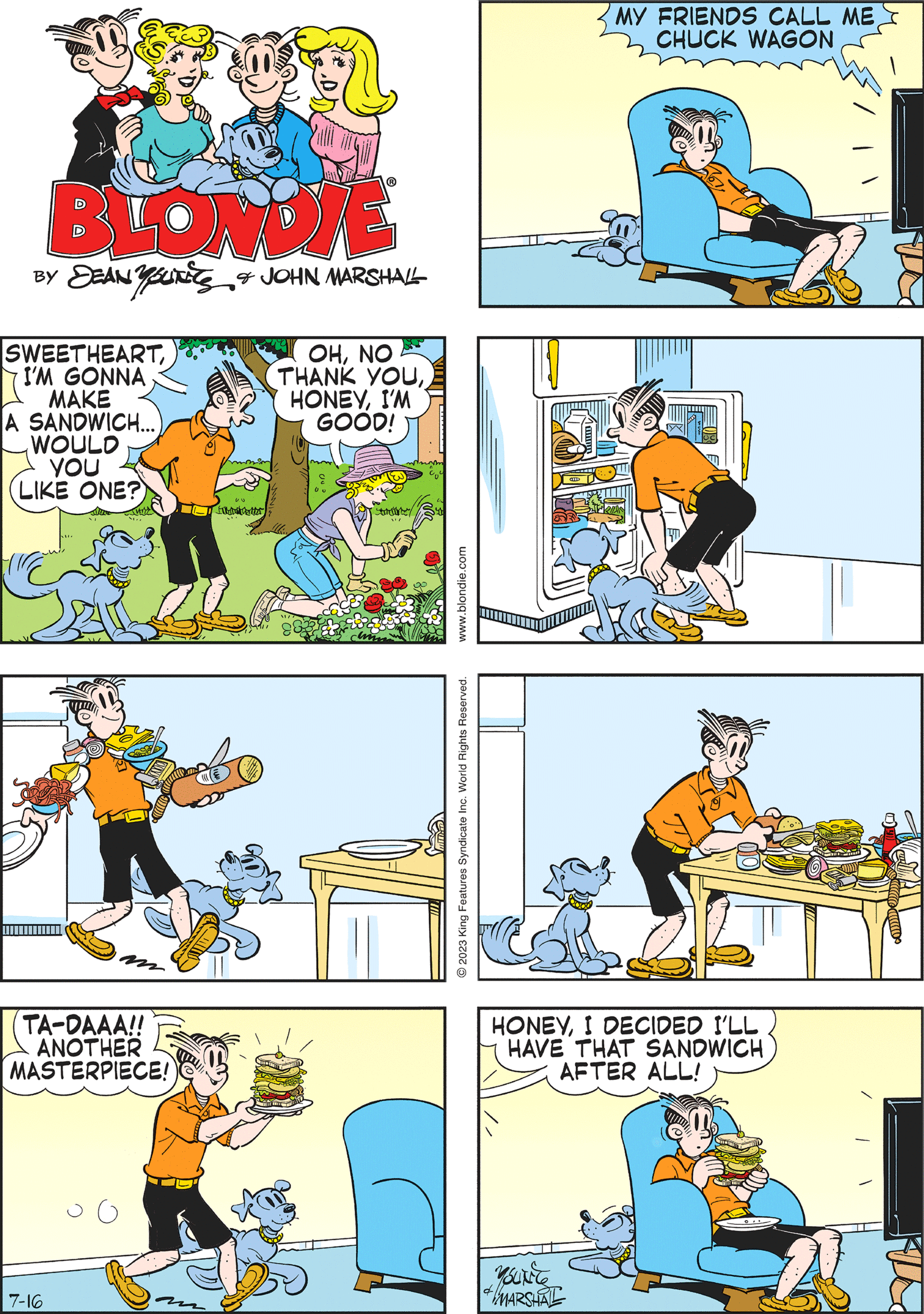 Rectangle OCR: BLONDIE BY DEANUTES & JOHN MARSHALL SWEETHEARTI'M GONNA MAKE A SANDWICH... WOULD YOU LIKE ONE? UU FIMA OHNO THANK YOUI'M GOOD! ou www.blondie.com 2023 King Features Syndicate Inc. World Rights Reserved. WHAT'S YOUR NAMECOWBOY? SOME CALL ME CHARLES WAGON N 7-16 54 TA-DAAA!! ANOTHER MASTERPIECE! 125 MY FRIENDS CALL ME CHUCK WAGON HONEYI DECIDED I'LL HAVE THAT SANDWICH AFTER ALL! MARSHAL BLONDIE BY DEANUTES & JOHN MARSHALL SWEETHEARTI'M GONNA MAKE A SANDWICH ... WOULD YOU LIKE ONE ? UU FIMA OHNO THANK YOUI'M GOOD ! ou www.blondie.com 2023 King Features Syndicate Inc. World Rights Reserved . WHAT'S YOUR NAMECOWBOY ? SOME CALL ME CHARLES WAGON N 7-16 54 TA - DAAA !! ANOTHER MASTERPIECE ! 125 MY FRIENDS CALL ME CHUCK WAGON HONEYI DECIDED I'LL HAVE THAT SANDWICH AFTER ALL ! MARSHAL