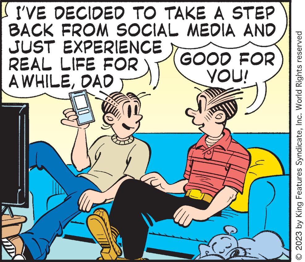 Conversation OCR: I'VE DECIDED TO TAKE A STEP BACK FROM SOCIAL MEDIA AND JUST EXPERIENCE REAL LIFE FOR A WHILEDAD GOOD FOR YOU! © 2023 by King Features SyndicateInc. World Rights reserved I'VE DECIDED TO TAKE A STEP BACK FROM SOCIAL MEDIA AND JUST EXPERIENCE REAL LIFE FOR A WHILEDAD GOOD FOR YOU ! © 2023 by King Features SyndicateInc. World Rights reserved