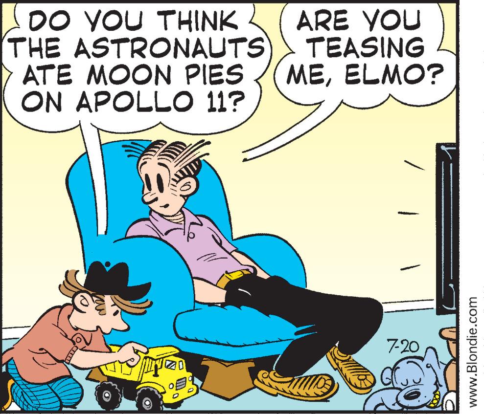 Fiction OCR: DO YOU THINK THE ASTRONAUTS ATE MOON PIES ON APOLLO 11? CATE PITZO ARE YOU TEASING MEELMO? 7-20 www.Blondie.com DO YOU THINK THE ASTRONAUTS ATE MOON PIES ON APOLLO 11 ? CATE PITZO ARE YOU TEASING MEELMO ? 7-20 www.Blondie.com