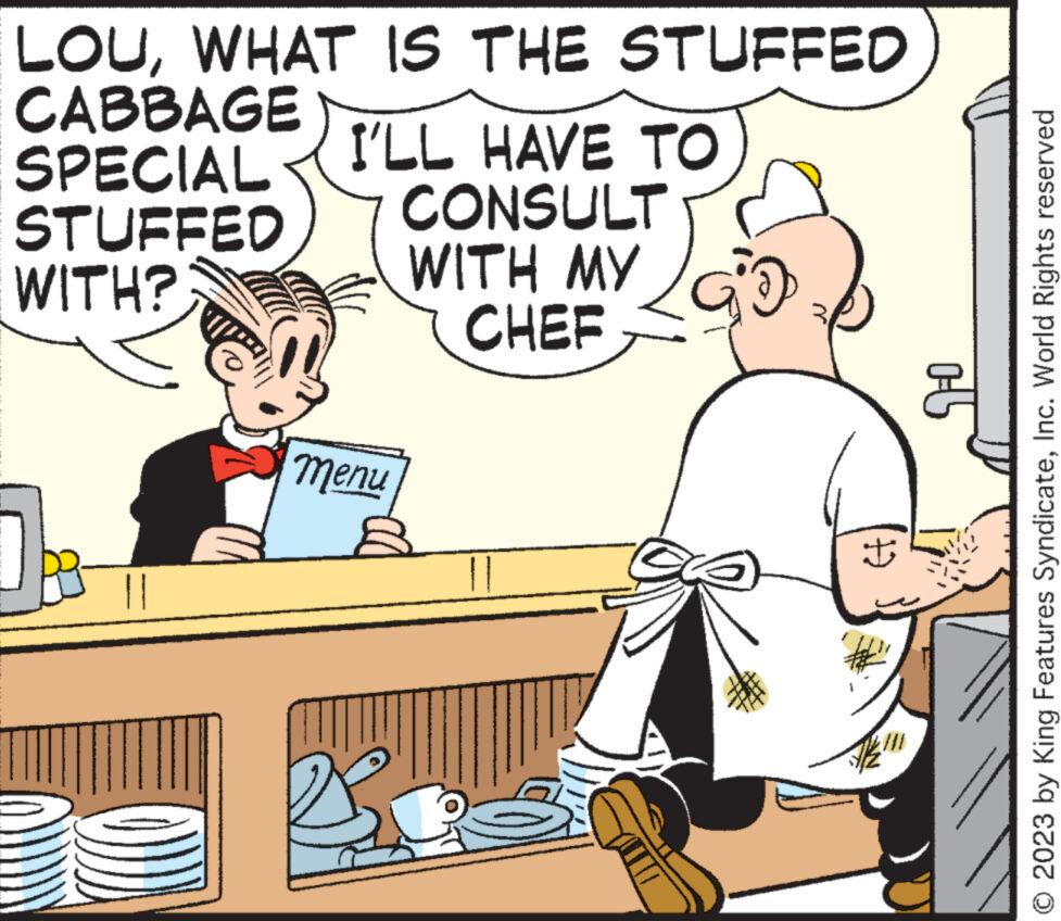 Rectangle OCR: LOUWHAT IS THE STUFFED CABBAGE SPECIAL STUFFED WITH? I'LL HAVE TO CONSULT WITH MY CHEF menu € N ? 1-° © 2023 by King Features SyndicateInc. World Rights reserved LOUWHAT IS THE STUFFED CABBAGE SPECIAL STUFFED WITH ? I'LL HAVE TO CONSULT WITH MY CHEF menu € N ? 1 - ° © 2023 by King Features SyndicateInc. World Rights reserved
