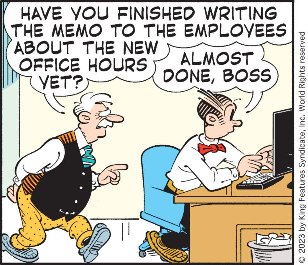Humour OCR: HAVE YOU FINISHED WRITING THE MEMO TO THE EMPLOYEES ABOUT THE NEW OFFICE HOURS ALMOST YET? DONEBOSS || © 2023 by King Features SyndicateInc. World Rights reserved HAVE YOU FINISHED WRITING THE MEMO TO THE EMPLOYEES ABOUT THE NEW OFFICE HOURS ALMOST YET ? DONEBOSS || © 2023 by King Features SyndicateInc. World Rights reserved