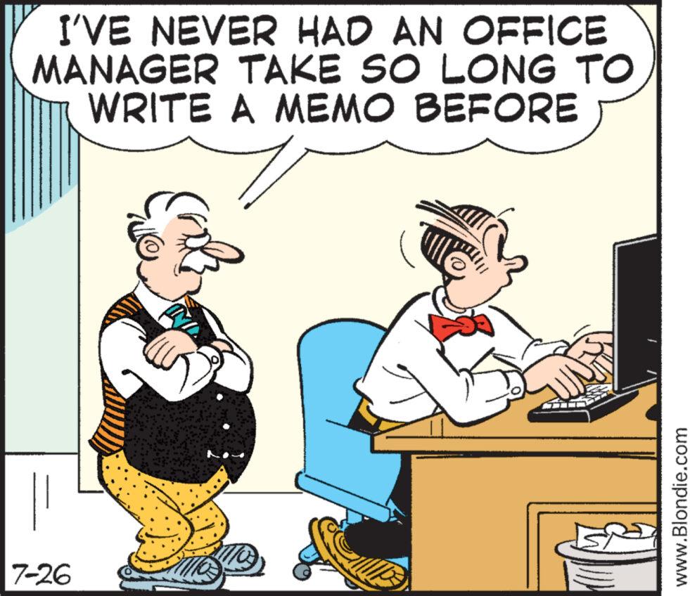 Happy OCR: I'VE NEVER HAD AN OFFICE MANAGER TAKE SO LONG TO WRITE A MEMO BEFORE 7-26 www.Blondie.com I'VE NEVER HAD AN OFFICE MANAGER TAKE SO LONG TO WRITE A MEMO BEFORE 7-26 www.Blondie.com