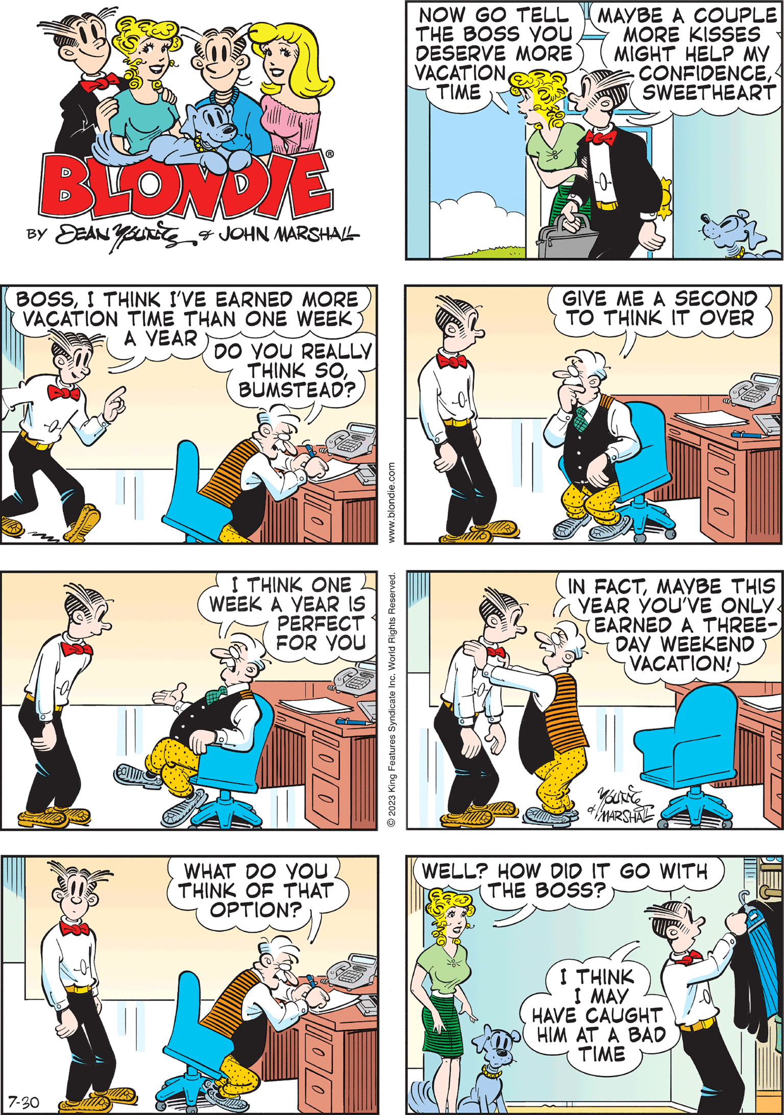 Comic book OCR: BLONDIE BY DEAN Y SU & JOHN MARSHALL BOSSI THINK I'VE EARNED MORE VACATION TIME THAN ONE WEEK A YEAR DO YOU REALLY THINK SOBUMSTEAD? IN FACTMAYBE THIS YEAR YOU'VE ONLY. EARNED A THREE- DAY WEEKEND VACATION! VOUC MARSHAL .blondie.com © 2023 King Features Syndicate Inc. World Rights Reserved. CAN I HAVE A KISS FOR GOOD LUCK TODAYHONEY? 7-30 KISS KISS I'LL GIVE YOU TWODEAR! GIVE ME A SECOND TO THINK IT OVER WHAT DO YOU THINK OF THAT OPTION? IDO NOW GO TELL THE BOSS YOU DESERVE MORE VACATION TIME MAYBE A COUPLE MORE KISSES MIGHT HELP MY CONFIDENCESWEETHEART 0 I THINK ONE WEEK A YEAR IS PERFECT FOR YOU WELL? HOW DID IT GO WITH THE BOSS? I THINK I MAY HAVE CAUGHT HIM AT A BAD TIME 100 BLONDIE BY DEAN Y SU & JOHN MARSHALL BOSSI THINK I'VE EARNED MORE VACATION TIME THAN ONE WEEK A YEAR DO YOU REALLY THINK SOBUMSTEAD ? IN FACTMAYBE THIS YEAR YOU'VE ONLY . EARNED A THREE DAY WEEKEND VACATION ! VOUC MARSHAL .blondie.com © 2023 King Features Syndicate Inc. World Rights Reserved . CAN I HAVE A KISS FOR GOOD LUCK TODAYHONEY ? 7-30 KISS KISS I'LL GIVE YOU TWODEAR ! GIVE ME A SECOND TO THINK IT OVER WHAT DO YOU THINK OF THAT OPTION ? IDO NOW GO TELL THE BOSS YOU DESERVE MORE VACATION TIME MAYBE A COUPLE MORE KISSES MIGHT HELP MY CONFIDENCESWEETHEART 0 I THINK ONE WEEK A YEAR IS PERFECT FOR YOU WELL ? HOW DID IT GO WITH THE BOSS ? I THINK I MAY HAVE CAUGHT HIM AT A BAD TIME 100