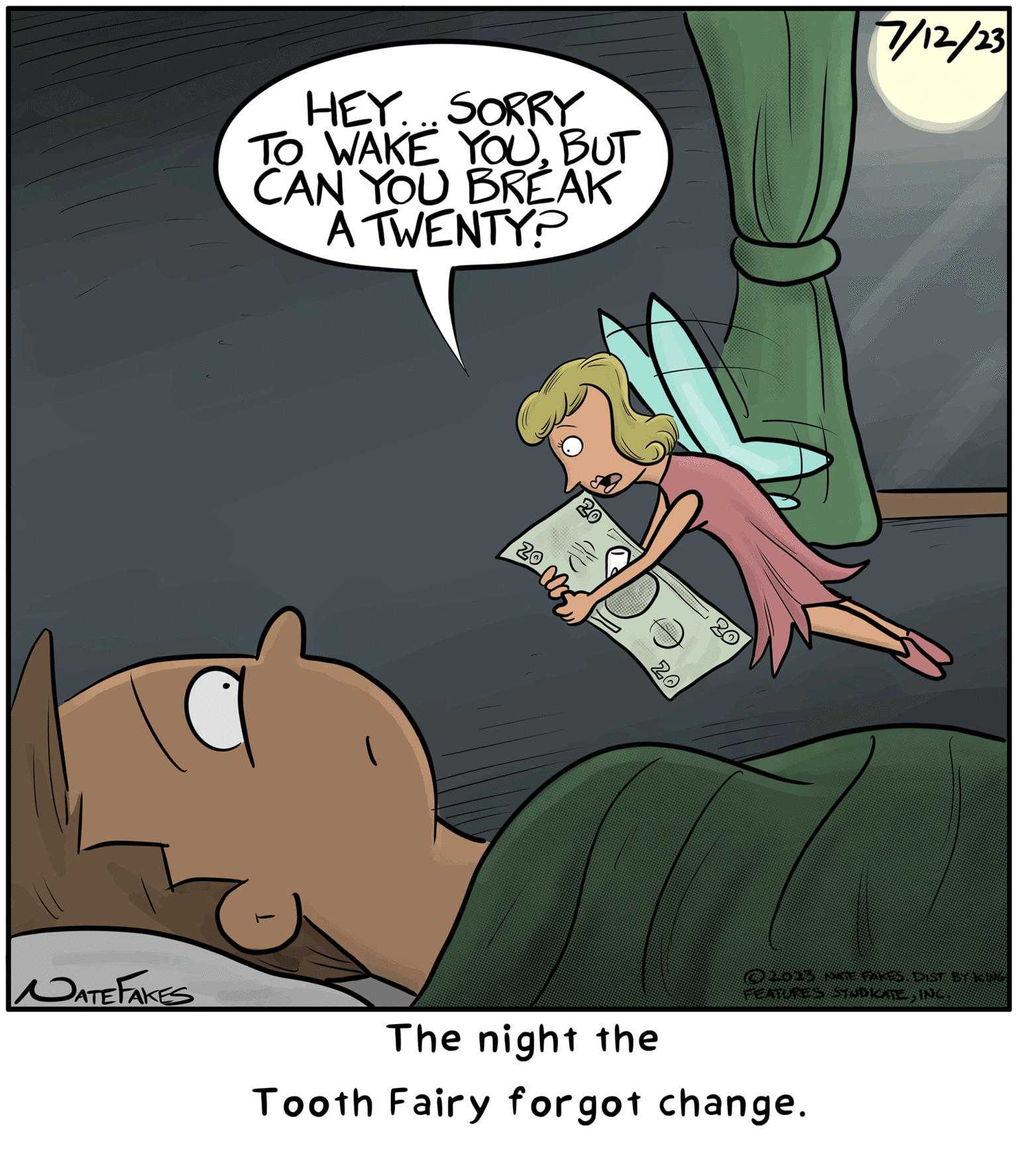 Illustration OCR: NATE FAKES HEY...SORRY TO WAKE YOUBUT CAN YOU BREAK A TWENTY? 20 20 20 20 7/12/23 DATE FAKES DIST BY KING FEATURES STUDICATEING The night the Tooth Fairy forgot change. NATE FAKES HEY ... SORRY TO WAKE YOUBUT CAN YOU BREAK A TWENTY ? 20 20 20 20 7/12/23 DATE FAKES DIST BY KING FEATURES STUDICATEING The night the Tooth Fairy forgot change .
