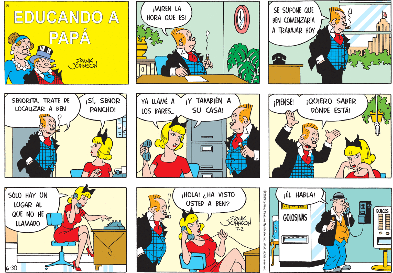 Sharing OCR: EDUCANDO A PAPÁ SEÑORITATRATE DE LOCALIZAR A BEN SÓLO HAY UN LUGAR AL QUE NO HE LLAMADO FRANK JOHNSON 6-30 ¡SíSEÑOR PANCHO! ???? ?! 0 ¡MIREN LA HORA QUE ES! YA LLAMÉ A LOS BARES... 6 = ¡Y TAMBIÉN A SU CASA! 0 ¡HOLA! HA VISTO USTED A BEN? FRANK JOHNSON 7-2 © 2023 by King Features SyndicateInc. World rights reserved. SE SUPONE QUE BEN COMENZARÍA A TRABAJAR HOY ¡PIENSE! ¡QUIERO SABER DÓNDE ESTÁ! 1000¡ÉL HABLA! GOLOSINAS DULCES O EDUCANDO A PAPÁ SEÑORITATRATE DE LOCALIZAR A BEN SÓLO HAY UN LUGAR AL QUE NO HE LLAMADO FRANK JOHNSON 6-30 ¡ SíSEÑOR PANCHO ! ???? ? ! 0 ¡ MIREN LA HORA QUE ES ! YA LLAMÉ A LOS BARES ... 6 = ¡ Y TAMBIÉN A SU CASA ! 0 ¡ HOLA ! HA VISTO USTED A BEN ? FRANK JOHNSON 7-2 © 2023 by King Features SyndicateInc. World rights reserved . SE SUPONE QUE BEN COMENZARÍA A TRABAJAR HOY ¡ PIENSE ! ¡ QUIERO SABER DÓNDE ESTÁ ! 1000¡ ÉL HABLA ! GOLOSINAS DULCES O