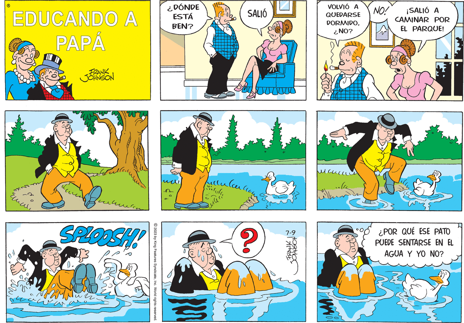 People OCR: EDUCANDO A PAPÁ mis ???? ( FRANK JOHNSON SPLOOSH! un © 2023 by King Features SyndicateInc. World rights reserved. ¿DÓNDE ESTÁ BEN? SALIÓ Schoo Julle lave om catala ? 7-9 Imay VOLVIÓ A QUEDARSE DORMIDO¿NO? NO! ¡SALIÓ A CAMINAR POR EL PARQUE! ¿POR QUÉ ESE PATO PUEDE SENTARSE EN EL AGUA Y YO NO? EDUCANDO A PAPÁ mis ???? ( FRANK JOHNSON SPLOOSH ! un © 2023 by King Features SyndicateInc. World rights reserved . ¿ DÓNDE ESTÁ BEN ? SALIÓ Schoo Julle lave om catala ? 7-9 Imay VOLVIÓ A QUEDARSE DORMIDO¿ NO ? NO ! ¡ SALIÓ A CAMINAR POR EL PARQUE ! ¿ POR QUÉ ESE PATO PUEDE SENTARSE EN EL AGUA Y YO NO ?