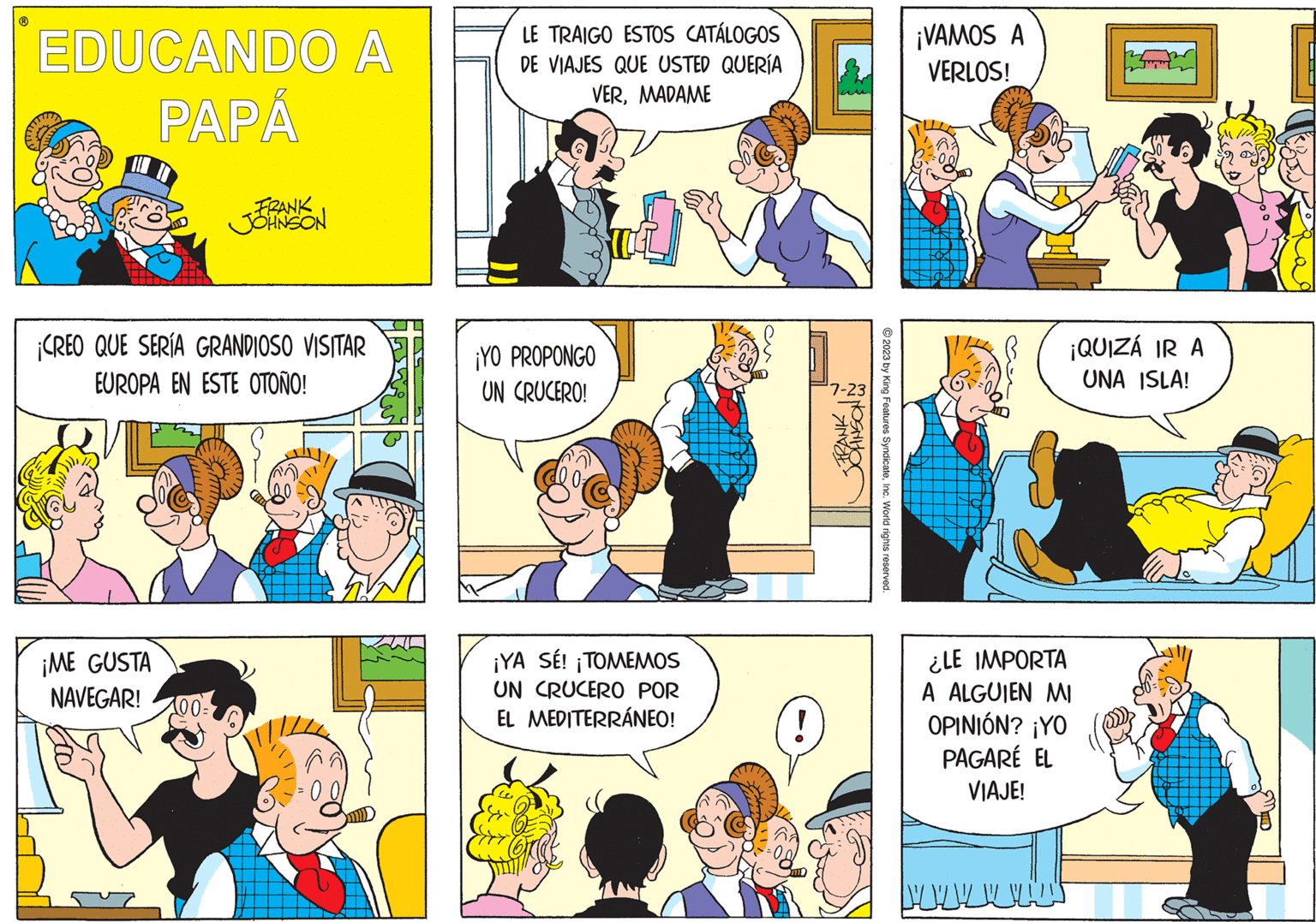 Interaction OCR: EDUCANDO A PAPÁ FRANK JOHNSON ¡CREO QUE SERÍA GRANDIOSO VISITAR EUROPA EN ESTE OTOÑO! ¡ME GUSTA NAVEGAR! LE TRAIGO ESTOS CATÁLOGOS DE VIAJES QUE USTED QUERÍA VERMADAME ¡YO PROPONGO UN CRUCERO! ¡YA SÉ! ¡TOMEMOS UN CRUCERO POR EL MEDITERRÁNEO! 7-23 FRANK © 2023 by King Features SyndicateInc. World rights reserved ¡VAMOS A VERLOS! ¡QUIZÁ IR A UNA ISLA! ¿LE IMPORTA A ALGUIEN MI OPINIÓN? ¡YO PAGARÉ EL VIAJE! EDUCANDO A PAPÁ FRANK JOHNSON ¡ CREO QUE SERÍA GRANDIOSO VISITAR EUROPA EN ESTE OTOÑO ! ¡ ME GUSTA NAVEGAR ! LE TRAIGO ESTOS CATÁLOGOS DE VIAJES QUE USTED QUERÍA VERMADAME ¡ YO PROPONGO UN CRUCERO ! ¡ YA SÉ ! ¡ TOMEMOS UN CRUCERO POR EL MEDITERRÁNEO ! 7-23 FRANK © 2023 by King Features SyndicateInc. World rights reserved ¡ VAMOS A VERLOS ! ¡ QUIZÁ IR A UNA ISLA ! ¿ LE IMPORTA A ALGUIEN MI OPINIÓN ? ¡ YO PAGARÉ EL VIAJE !