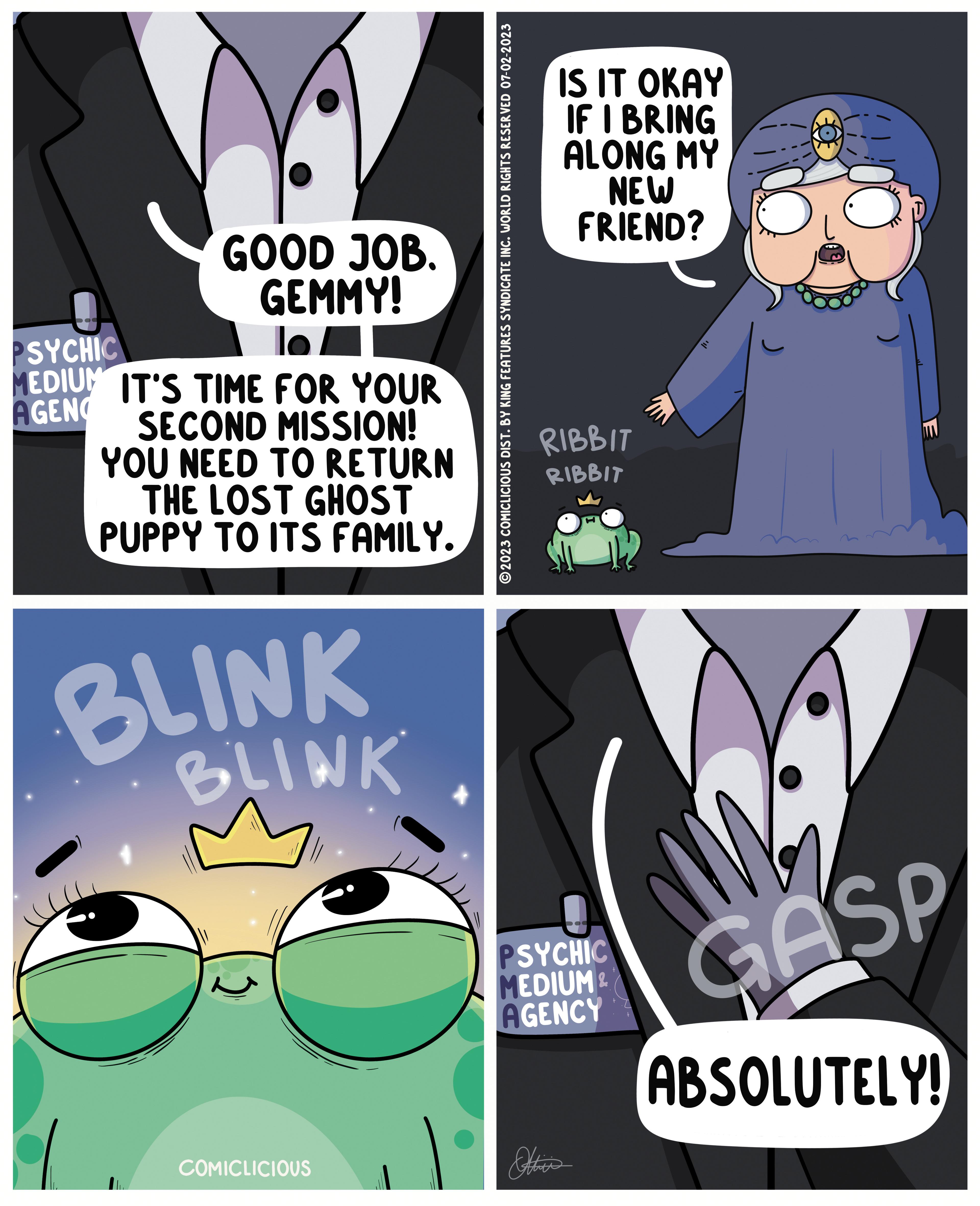 Line OCR: GOOD JOB. GEMMY! lo PSYCHIC EDIUM IT'S TIME FOR YOUR AGEN SECOND MISSION! YOU NEED TO RETURN THE LOST GHOST PUPPY TO ITS FAMILY. BLINK BLINK COMICLICIOUS ?2023 COMICLICIOUS DIST. BY KING FEATURES SYNDICATE INC. WORLD RIGHTS RESERVED 07-02-2023 IS IT OKAY IF I BRING ALONG MY NEW FRIEND? RIBBIT RIBBIT PSYCHIC MEDIUM & AGENCY E GASP ABSOLUTELY! GOOD JOB . GEMMY ! lo PSYCHIC EDIUM IT'S TIME FOR YOUR AGEN SECOND MISSION ! YOU NEED TO RETURN THE LOST GHOST PUPPY TO ITS FAMILY . BLINK BLINK COMICLICIOUS ?2023 COMICLICIOUS DIST . BY KING FEATURES SYNDICATE INC . WORLD RIGHTS RESERVED 07-02-2023 IS IT OKAY IF I BRING ALONG MY NEW FRIEND ? RIBBIT RIBBIT PSYCHIC MEDIUM & AGENCY E GASP ABSOLUTELY !