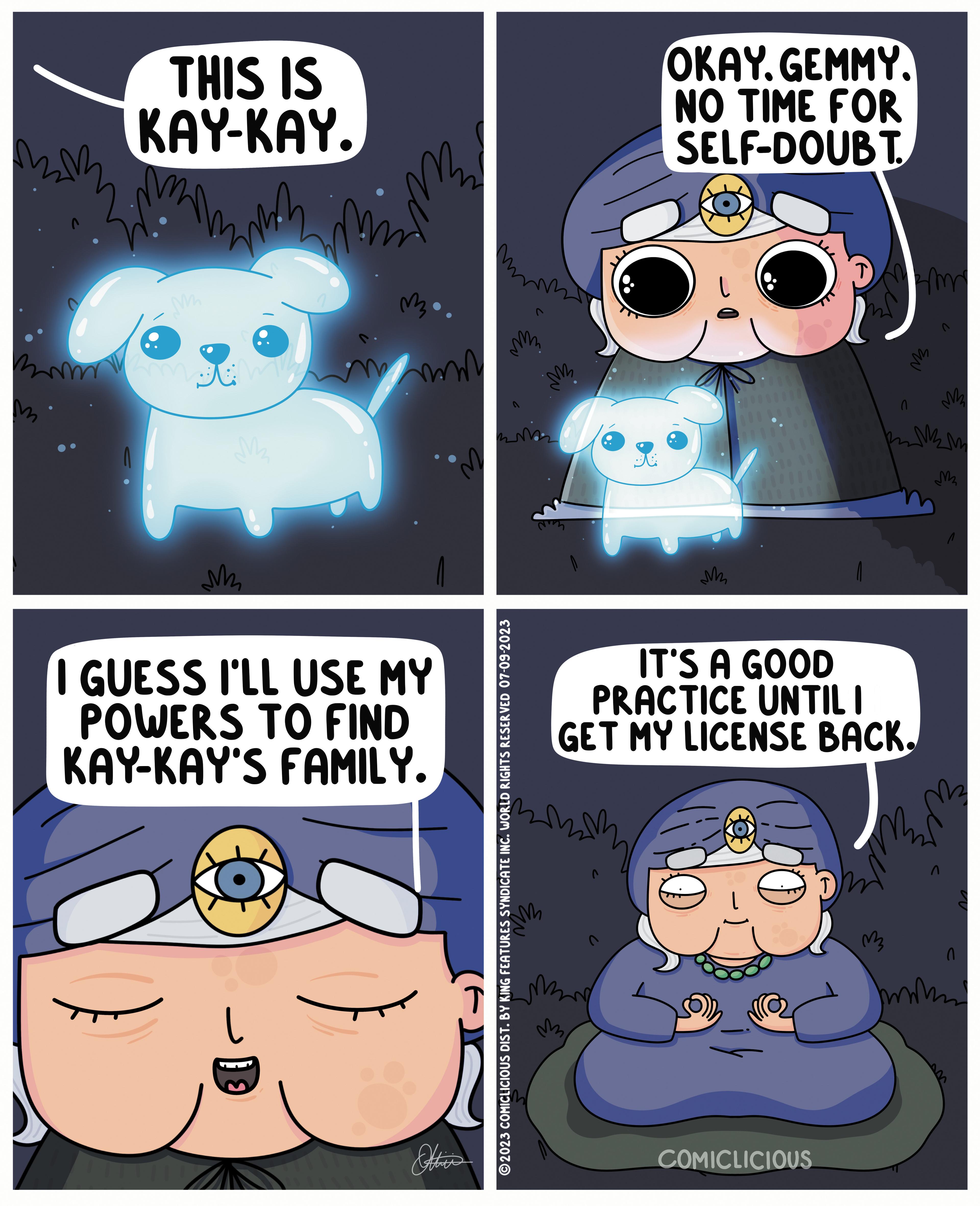 Mammal OCR: M THIS IS KAY-KAY. M Nemam M ?? ? mind ma. mmm I GUESS I'LL USE MY POWERS TO FIND KAY-KAY'S FAMILY. Other m ?2023 COMICLICIOUS DIST. BY KING FEATURES SYNDICATE INC. WORLD RIGHTS RESERVED 07-09-2023 3 m M OKAY. GEMMY. NO TIME FOR SELF-DOUBT M 14 COMICLICIOUS T T IT'S A GOOD PRACTICE UNTIL I GET MY LICENSE BACK. 3m m M2 mikim 0 M M2 2m mok M THIS IS KAY - KAY . M Nemam M ?? ? mind ma . mmm I GUESS I'LL USE MY POWERS TO FIND KAY - KAY'S FAMILY . Other m ?2023 COMICLICIOUS DIST . BY KING FEATURES SYNDICATE INC . WORLD RIGHTS RESERVED 07-09-2023 3 m M OKAY . GEMMY . NO TIME FOR SELF - DOUBT M 14 COMICLICIOUS T T IT'S A GOOD PRACTICE UNTIL I GET MY LICENSE BACK . 3m m M2 mikim 0 M M2 2m mok