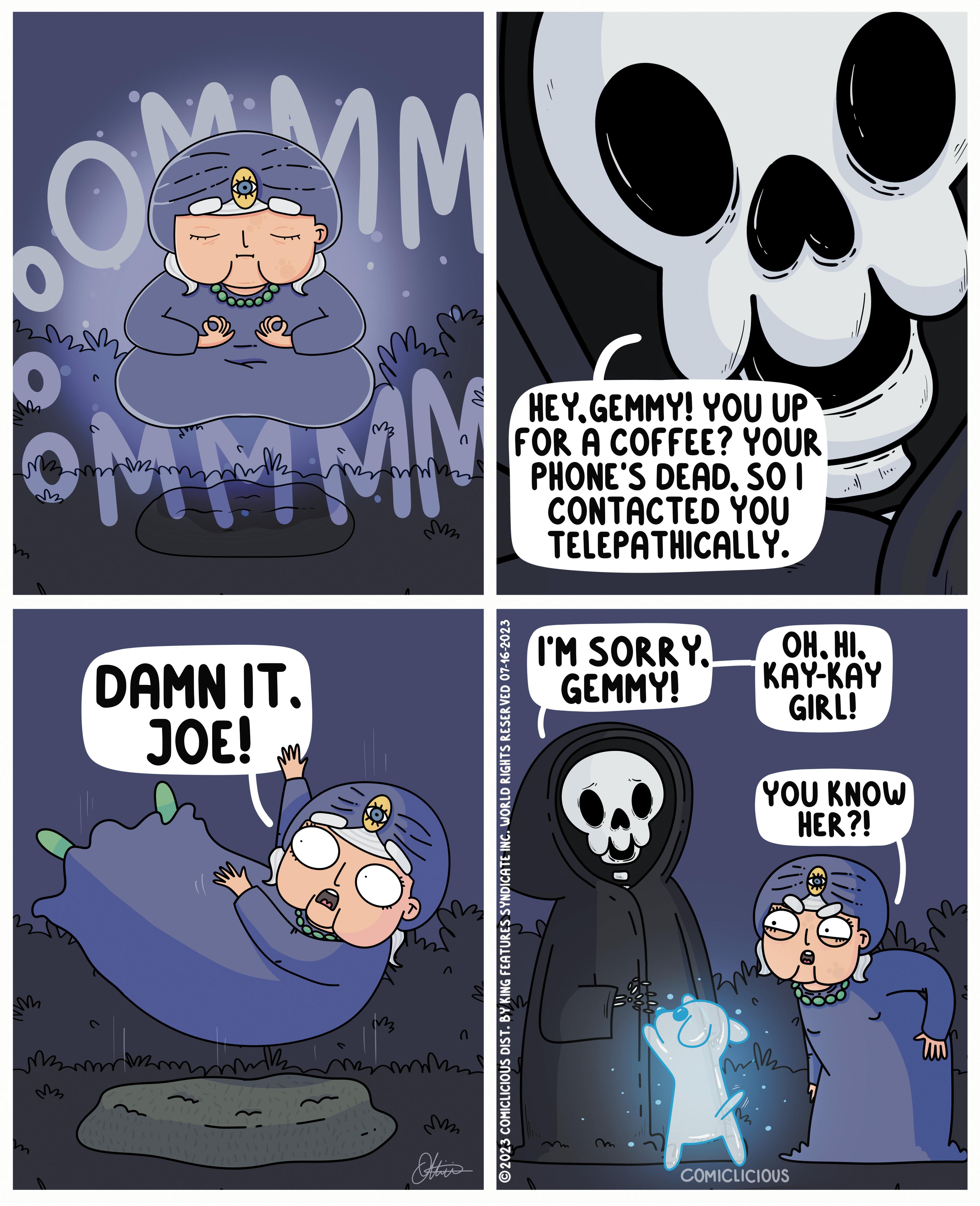 Fictional character OCR: M COMMMM O M2 DAMN IT. JOE! m Mmmm m mik M M Ottie's ?2023 COMICLICIOUS DIST. BY KING FEATURES SYNDICATE INC. WORLD RIGHTS RESERVED 07-16-2023 HEY.GEMMY! YOU UP FOR A COFFEE? YOUR PHONE'S DEADSO I CONTACTED YOU TELEPATHICALLY. I'M SORRY. GEMMY! Be OHHI. KAY-KAY GIRL! YOU KNOW HER?! wik 3 vija COMICLICIOUS Um M COMMMM O M2 DAMN IT . JOE ! m Mmmm m mik M M Ottie's ?2023 COMICLICIOUS DIST . BY KING FEATURES SYNDICATE INC . WORLD RIGHTS RESERVED 07-16-2023 HEY.GEMMY ! YOU UP FOR A COFFEE ? YOUR PHONE'S DEADSO I CONTACTED YOU TELEPATHICALLY . I'M SORRY . GEMMY ! Be OHHI . KAY - KAY GIRL ! YOU KNOW HER ?! wik 3 vija COMICLICIOUS Um