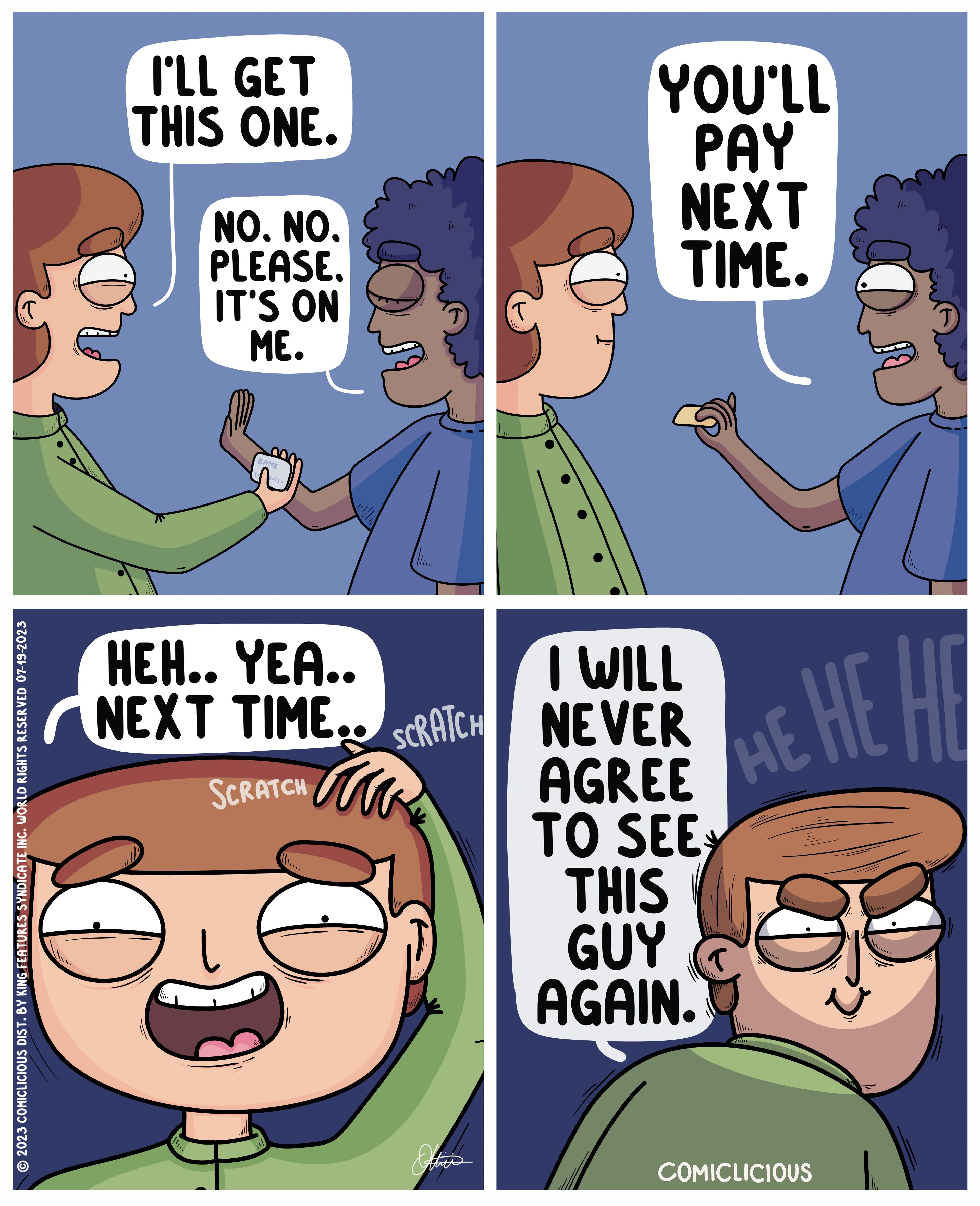 Line OCR: © 2023 COMICLICIOUS DIST. BY KING FEATURES SYNDICATE INC. WORLD RIGHTS RESERVED 07-19-2023 I'LL GET THIS ONE. NO. NO. PLEASE. IT'S ON ME. BANK (1. (11. YOU'LL PAY NEXT TIME. HEH.. YEA.. NEXT TIME.. SCRATCH NEVER I WILL SCRATCH AGREE TO SEE THIS GUY ? AGAIN. HE HE HE COMICLICIOUS © 2023 COMICLICIOUS DIST . BY KING FEATURES SYNDICATE INC . WORLD RIGHTS RESERVED 07-19-2023 I'LL GET THIS ONE . NO . NO . PLEASE . IT'S ON ME . BANK ( 1 . ( 11 . YOU'LL PAY NEXT TIME . HEH .. YEA .. NEXT TIME .. SCRATCH NEVER I WILL SCRATCH AGREE TO SEE THIS GUY ? AGAIN . HE HE HE COMICLICIOUS