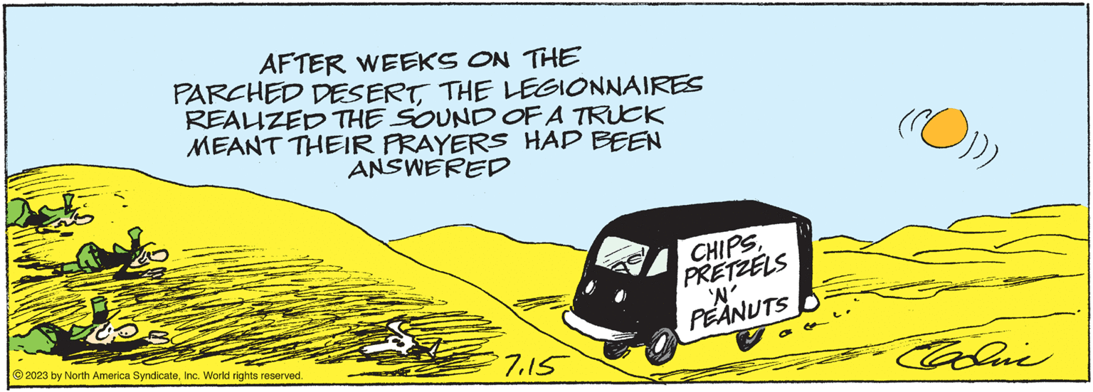 Illustration OCR: AFTER WEEKS ON THE PARCHED DESERTTHE LEGIONNAIRES REALIZED THE SOUND OF A TRUCK MEANT THEIR PRAYERS HAD BEEN ANSWERED © 2023 by North America SyndicateInc. World rights reserved. 7.15 CHIPSPRETZELS 'W' PEANUTS Edic AFTER WEEKS ON THE PARCHED DESERTTHE LEGIONNAIRES REALIZED THE SOUND OF A TRUCK MEANT THEIR PRAYERS HAD BEEN ANSWERED © 2023 by North America SyndicateInc. World rights reserved . 7.15 CHIPSPRETZELS ' W ' PEANUTS Edic