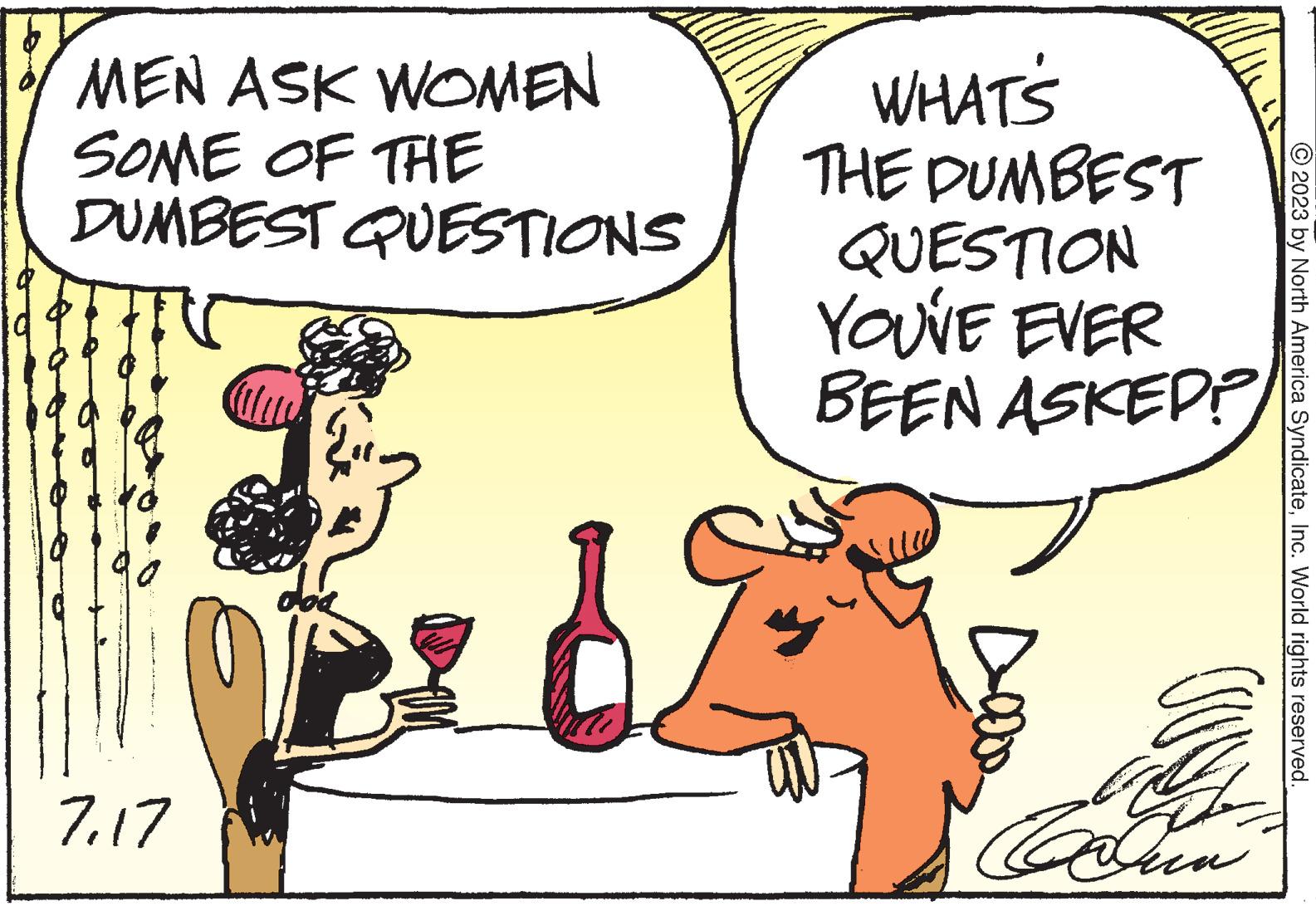Font OCR: MEN ASK WOMEN SOME OF THE DUMBEST QUESTIONS 717 WHAT'S THE DUMBEST QUESTION YOU'VE EVER BEEN ASKED? for Doo Taalun 2023 by North America SyndicateInc. World rights reserved. MEN ASK WOMEN SOME OF THE DUMBEST QUESTIONS 717 WHAT'S THE DUMBEST QUESTION YOU'VE EVER BEEN ASKED ? for Doo Taalun 2023 by North America SyndicateInc. World rights reserved .