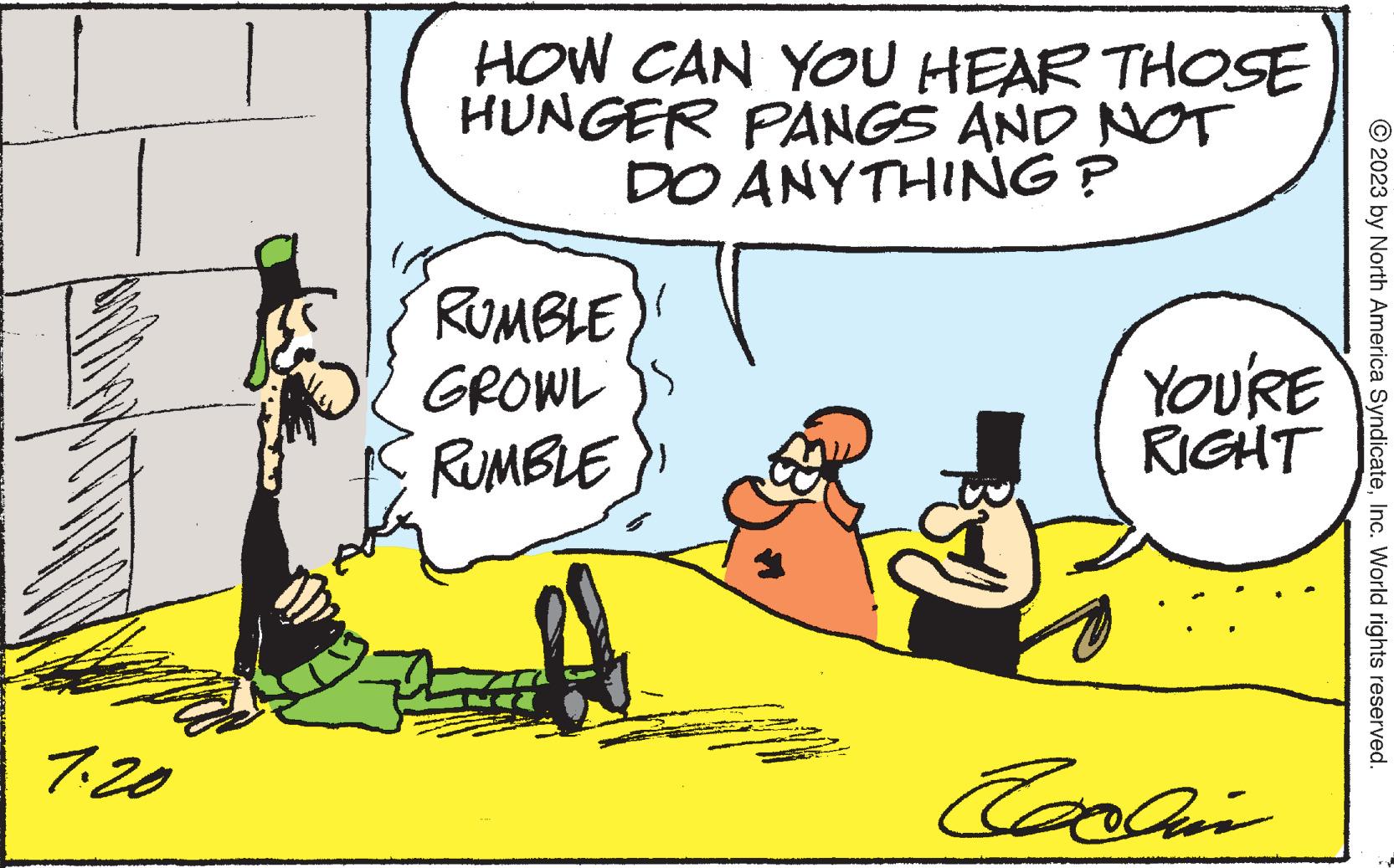 Adaptation OCR: 7.20 HOW CAN YOU HEAR THOSE HUNGER PANGS AND NOT DO ANYTHING ? RUMBLE GROWL RUMBLE YOU'RE RIGHT Exxan © 2023 by North America SyndicateInc. World rights reserved. 7.20 HOW CAN YOU HEAR THOSE HUNGER PANGS AND NOT DO ANYTHING ? RUMBLE GROWL RUMBLE YOU'RE RIGHT Exxan © 2023 by North America SyndicateInc. World rights reserved .