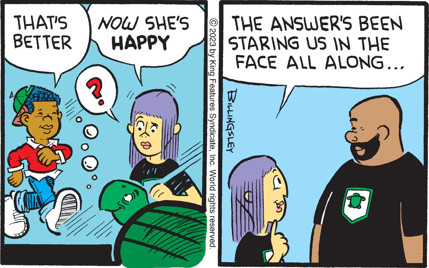 Conversation OCR: THAT'S BETTER A NOW SHE'S HAPPY THE ANSWER'S BEEN STARING US IN THE FACE ALL ALONG... © 2023 by King Features SyndicateInc. World rights reserved. BILLINGSLEY THAT'S BETTER A NOW SHE'S HAPPY THE ANSWER'S BEEN STARING US IN THE FACE ALL ALONG ... © 2023 by King Features SyndicateInc. World rights reserved . BILLINGSLEY