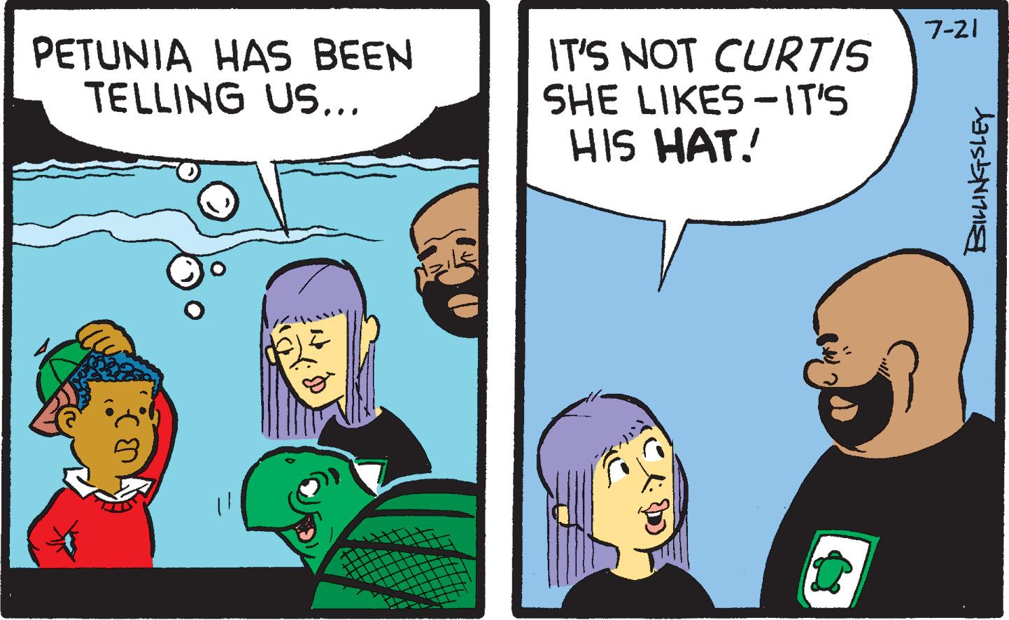 Conversation OCR: PETUNIA HAS BEEN TELLING US... IT'S NOT CURTIS SHE LIKES-IT'S HIS HAT! CAD 7-21 BILLINGSLEY PETUNIA HAS BEEN TELLING US ... IT'S NOT CURTIS SHE LIKES - IT'S HIS HAT ! CAD 7-21 BILLINGSLEY