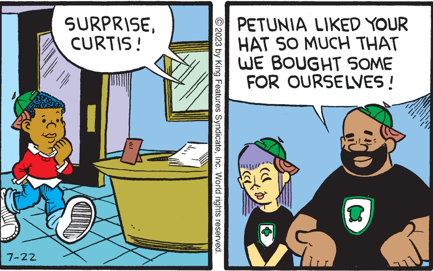 Publication OCR: La 7-22 SURPRISECURTIS! © 2023 by King Features SyndicateInc. World rights reserved. PETUNIA LIKED YOUR HAT SO MUCH THAT WE BOUGHT SOME FOR OURSELVES ! $ D La 7-22 SURPRISECURTIS ! © 2023 by King Features SyndicateInc. World rights reserved . PETUNIA LIKED YOUR HAT SO MUCH THAT WE BOUGHT SOME FOR OURSELVES ! $ D