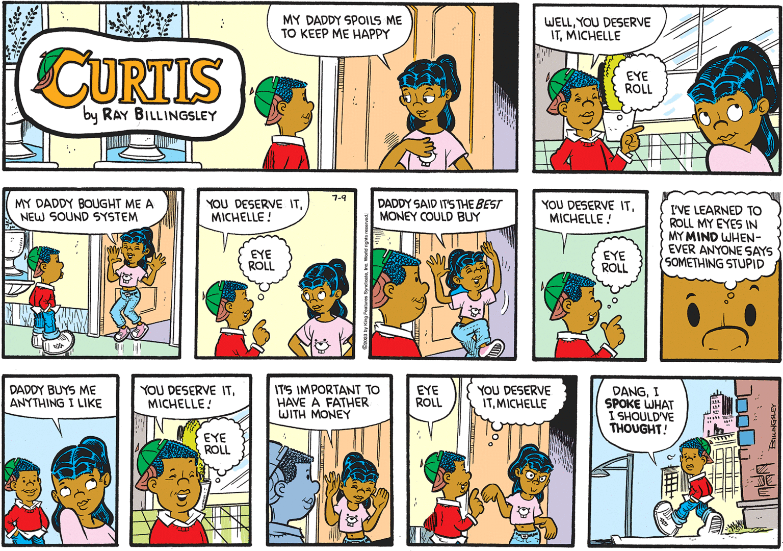 Art OCR: CURTIS by RAY BILLINGSLEY MY DADDY BOUGHT ME A NEW SOUND SYSTEM DADDY BUYS ME ANYTHING I LIKE YOU DESERVE ITMICHELLE! YOU DESERVE ITMICHELLE! EYE ROLL MY DADDY SPOILS ME TO KEEP ME HAPPY EYE ROLL 7-9 V ?2023 by King Features SyndicateInc. World rights EQ. DADDY SAID IT'S THE BEST MONEY COULD BUY IT'S IMPORTANT TO HAVE A FATHER WITH MONEY EYE ROLL WELLYOU DESERVE ITMICHELLE EYE ROLL YOU DESERVE ITMICHELLE! YOU DESERVE ITMICHELLE EYE ROLL I'VE LEARNED TO ROLL MY EYES IN MY MIND WHEN- EVER ANYONE SAYS SOMETHING STUPID D?NGI SPOKE WHAT I SHOULD'VE THOUGHT! ULT *** CTTT BILLINGSLEY CURTIS by RAY BILLINGSLEY MY DADDY BOUGHT ME A NEW SOUND SYSTEM DADDY BUYS ME ANYTHING I LIKE YOU DESERVE ITMICHELLE ! YOU DESERVE ITMICHELLE ! EYE ROLL MY DADDY SPOILS ME TO KEEP ME HAPPY EYE ROLL 7-9 V ?2023 by King Features SyndicateInc. World rights EQ . DADDY SAID IT'S THE BEST MONEY COULD BUY IT'S IMPORTANT TO HAVE A FATHER WITH MONEY EYE ROLL WELLYOU DESERVE ITMICHELLE EYE ROLL YOU DESERVE ITMICHELLE ! YOU DESERVE ITMICHELLE EYE ROLL I'VE LEARNED TO ROLL MY EYES IN MY MIND WHEN EVER ANYONE SAYS SOMETHING STUPID D?NGI SPOKE WHAT I SHOULD'VE THOUGHT ! ULT *** CTTT BILLINGSLEY