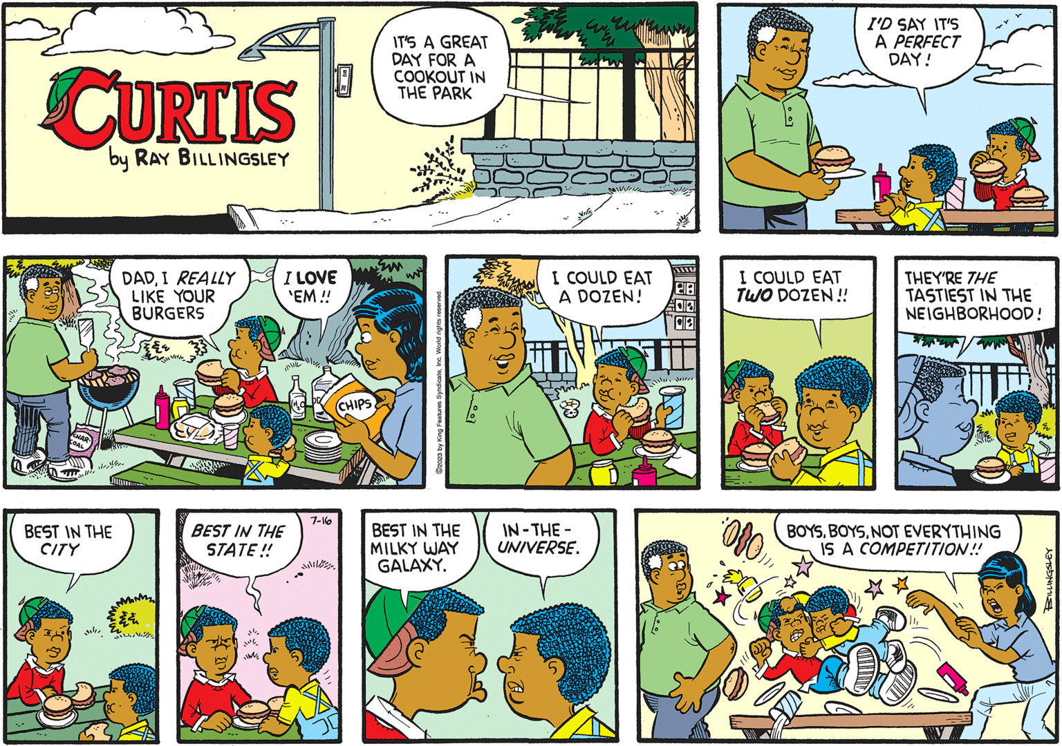 Art OCR: CURTIS by RAY BILLINGSLEY will BEST IN THE CITY DADI REALLY LIKE YOUR BURGERS ? I LOVE 'EM !! dillille IL BEST IN THE STATE!! 10 7-16 CHIPS IT'S A GREAT DAY FOR A COOKOUT IN THE PARK ?2023 by King Features SyndicateInc. World rights reserved. BEST IN THE MILKY WAY GALAXY. www. IN-THE- UNIVERSE. MINUIN I COULD EAT A DOZEN! 218 08 ihn seun "3 I COULD EAT TWO DOZEN!! 080 I'D SAY IT'S A PERFECT DAY! THEY'RE THE TASTIEST IN THE NEIGHBORHOOD! BOYSNOT EVERYTHING IS A COMPETITION!! BILLINGSLEY CURTIS by RAY BILLINGSLEY will BEST IN THE CITY DADI REALLY LIKE YOUR BURGERS ? I LOVE ' EM !! dillille IL BEST IN THE STATE !! 10 7-16 CHIPS IT'S A GREAT DAY FOR A COOKOUT IN THE PARK ?2023 by King Features SyndicateInc. World rights reserved . BEST IN THE MILKY WAY GALAXY . www . IN - THE UNIVERSE . MINUIN I COULD EAT A DOZEN ! 218 08 ihn seun " 3 I COULD EAT TWO DOZEN !! 080 I'D SAY IT'S A PERFECT DAY ! THEY'RE THE TASTIEST IN THE NEIGHBORHOOD ! BOYSNOT EVERYTHING IS A COMPETITION !! BILLINGSLEY
